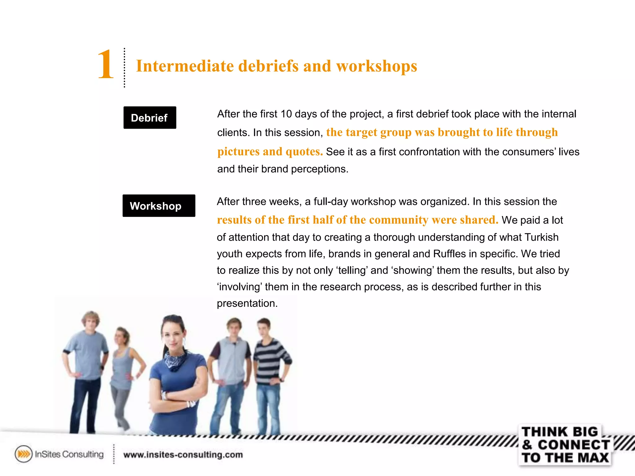 1 Intermediate debriefs and workshops
Debrief After the first 10 days of the project, a first debrief took place with the internal
clients. In this session, the target group was brought to life through
pictures and quotes. See it as a first confrontation with the consumers’ lives
and their brand perceptions.
After three weeks, a full-day workshop was organized. In this session the
results of the first half of the community were shared. We paid a lot
of attention that day to creating a thorough understanding of what Turkish
youth expects from life, brands in general and Ruffles in specific. We tried
to realize this by not only ‘telling’ and ‘showing’ them the results, but also by
‘involving’ them in the research process, as is described further in this
presentation.
Workshop
 