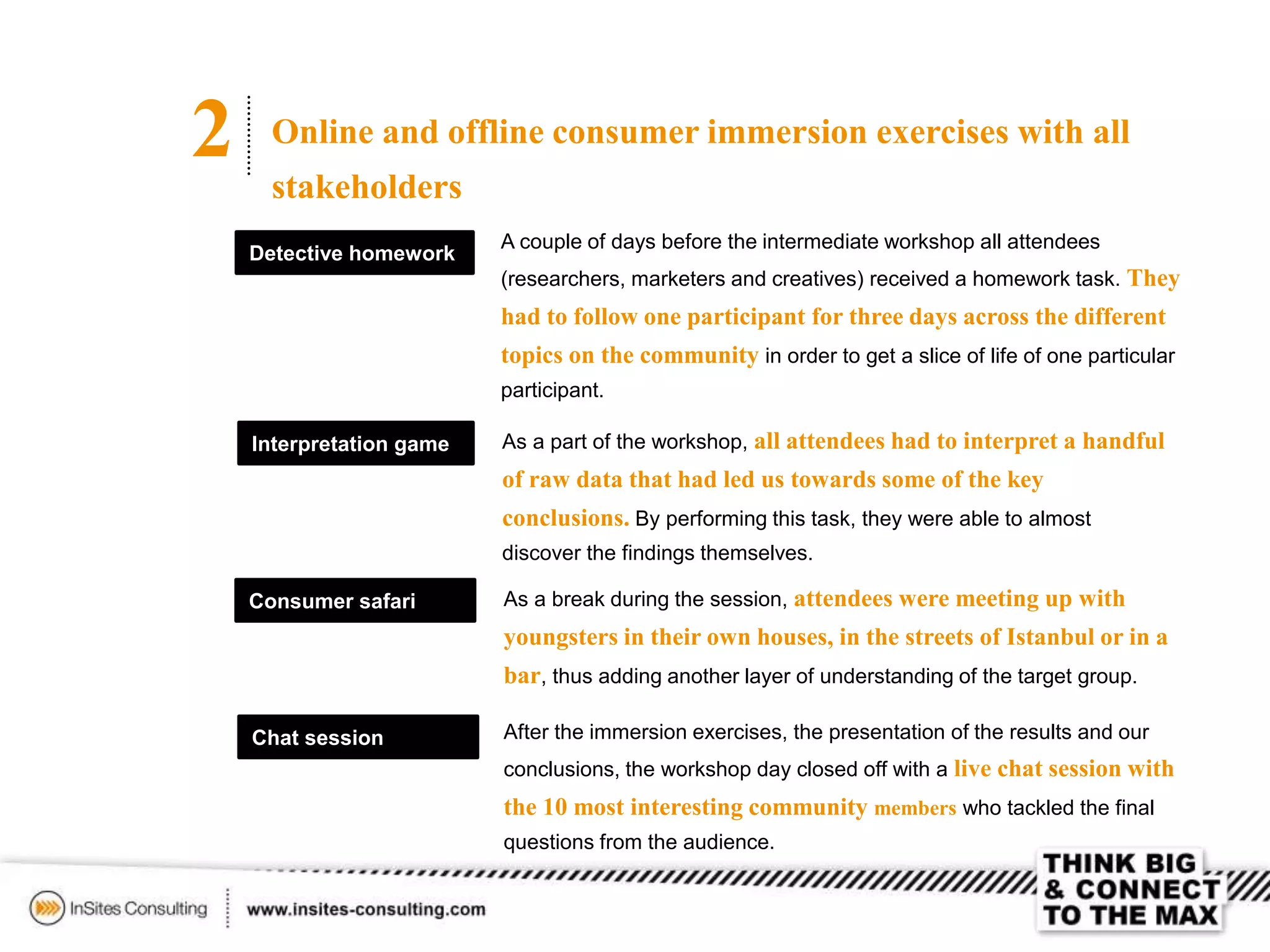 2 Online and offline consumer immersion exercises with all
stakeholders
Detective homework
A couple of days before the intermediate workshop all attendees
(researchers, marketers and creatives) received a homework task. They
had to follow one participant for three days across the different
topics on the community in order to get a slice of life of one particular
participant.
As a part of the workshop, all attendees had to interpret a handful
of raw data that had led us towards some of the key
conclusions. By performing this task, they were able to almost
discover the findings themselves.
Interpretation game
Consumer safari
Chat session
As a break during the session, attendees were meeting up with
youngsters in their own houses, in the streets of Istanbul or in a
bar, thus adding another layer of understanding of the target group.
After the immersion exercises, the presentation of the results and our
conclusions, the workshop day closed off with a live chat session with
the 10 most interesting community members who tackled the final
questions from the audience.
 