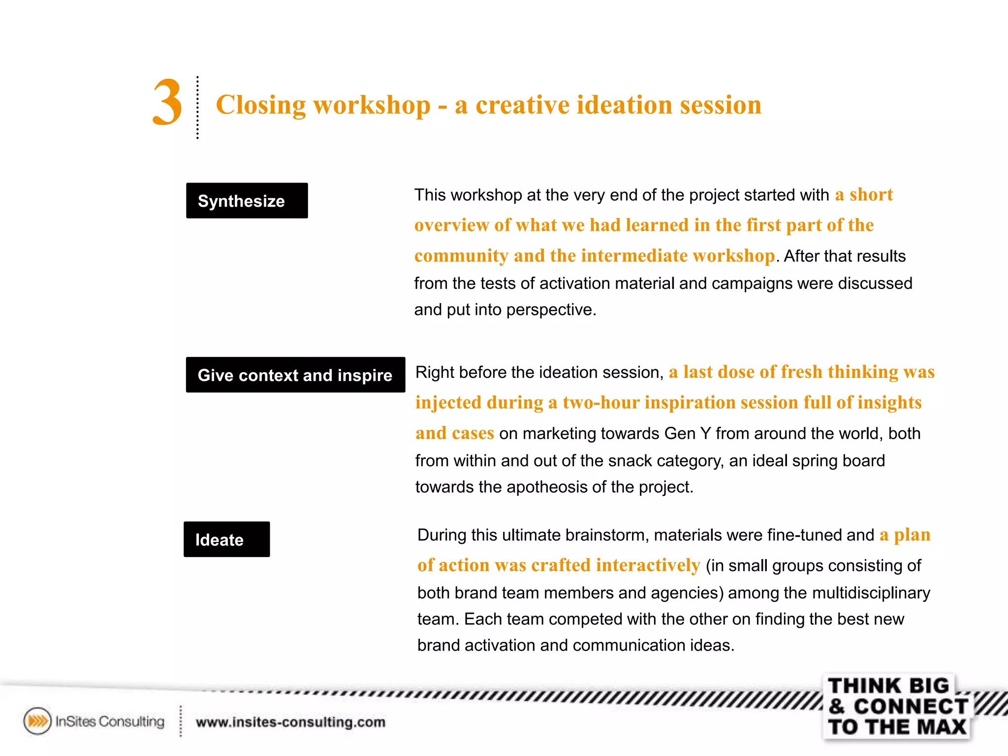 3 Closing workshop - a creative ideation session
Synthesize This workshop at the very end of the project started with a short
overview of what we had learned in the first part of the
community and the intermediate workshop. After that results
from the tests of activation material and campaigns were discussed
and put into perspective.
Right before the ideation session, a last dose of fresh thinking was
injected during a two-hour inspiration session full of insights
and cases on marketing towards Gen Y from around the world, both
from within and out of the snack category, an ideal spring board
towards the apotheosis of the project.
Give context and inspire
Ideate During this ultimate brainstorm, materials were fine-tuned and a plan
of action was crafted interactively (in small groups consisting of
both brand team members and agencies) among the multidisciplinary
team. Each team competed with the other on finding the best new
brand activation and communication ideas.
 