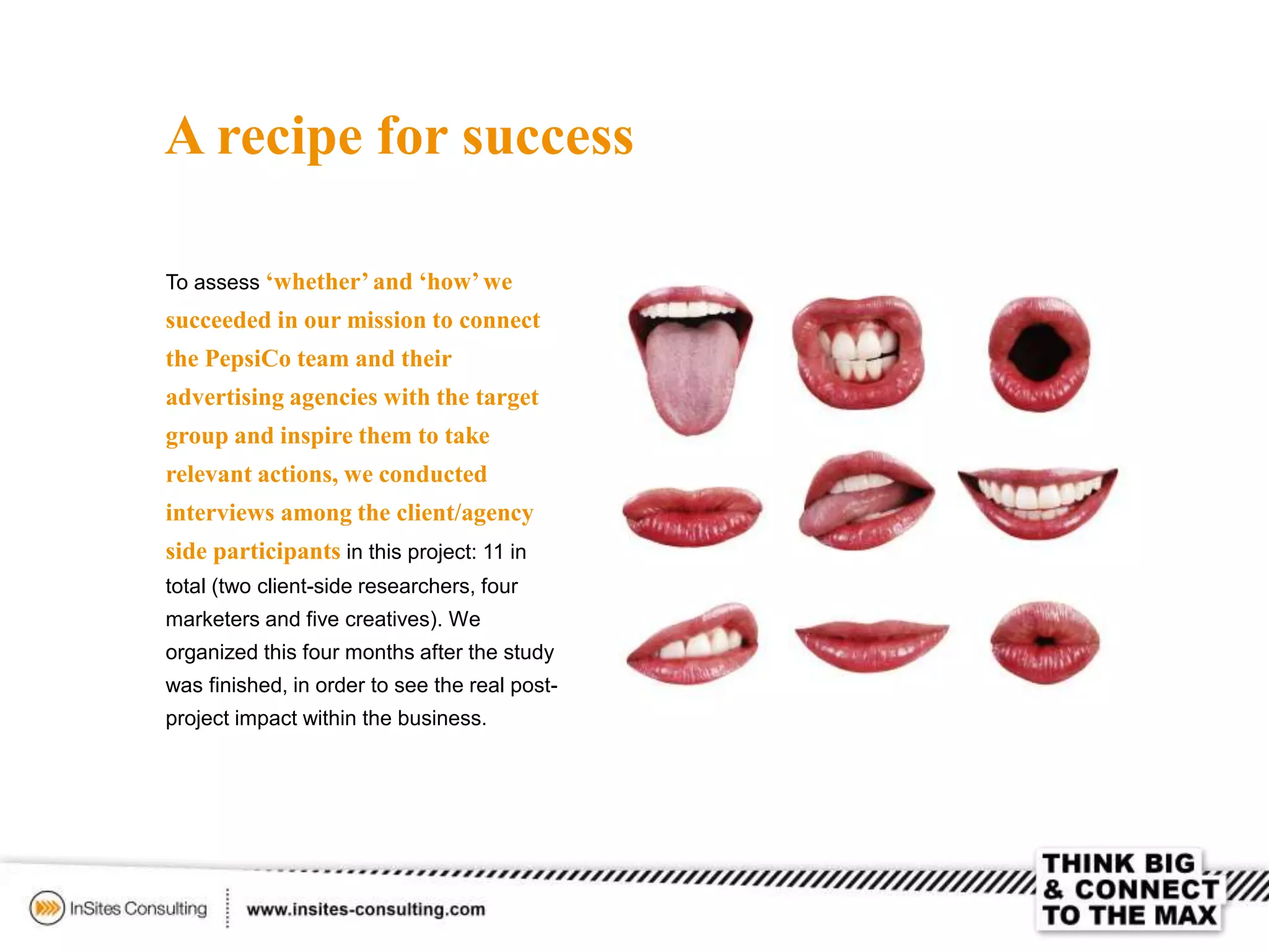A recipe for success
To assess ‘whether’and ‘how’we
succeeded in our mission to connect
the PepsiCo team and their
advertising agencies with the target
group and inspire them to take
relevant actions, we conducted
interviews among the client/agency
side participants in this project: 11 in
total (two client-side researchers, four
marketers and five creatives). We
organized this four months after the study
was finished, in order to see the real post-
project impact within the business.
 