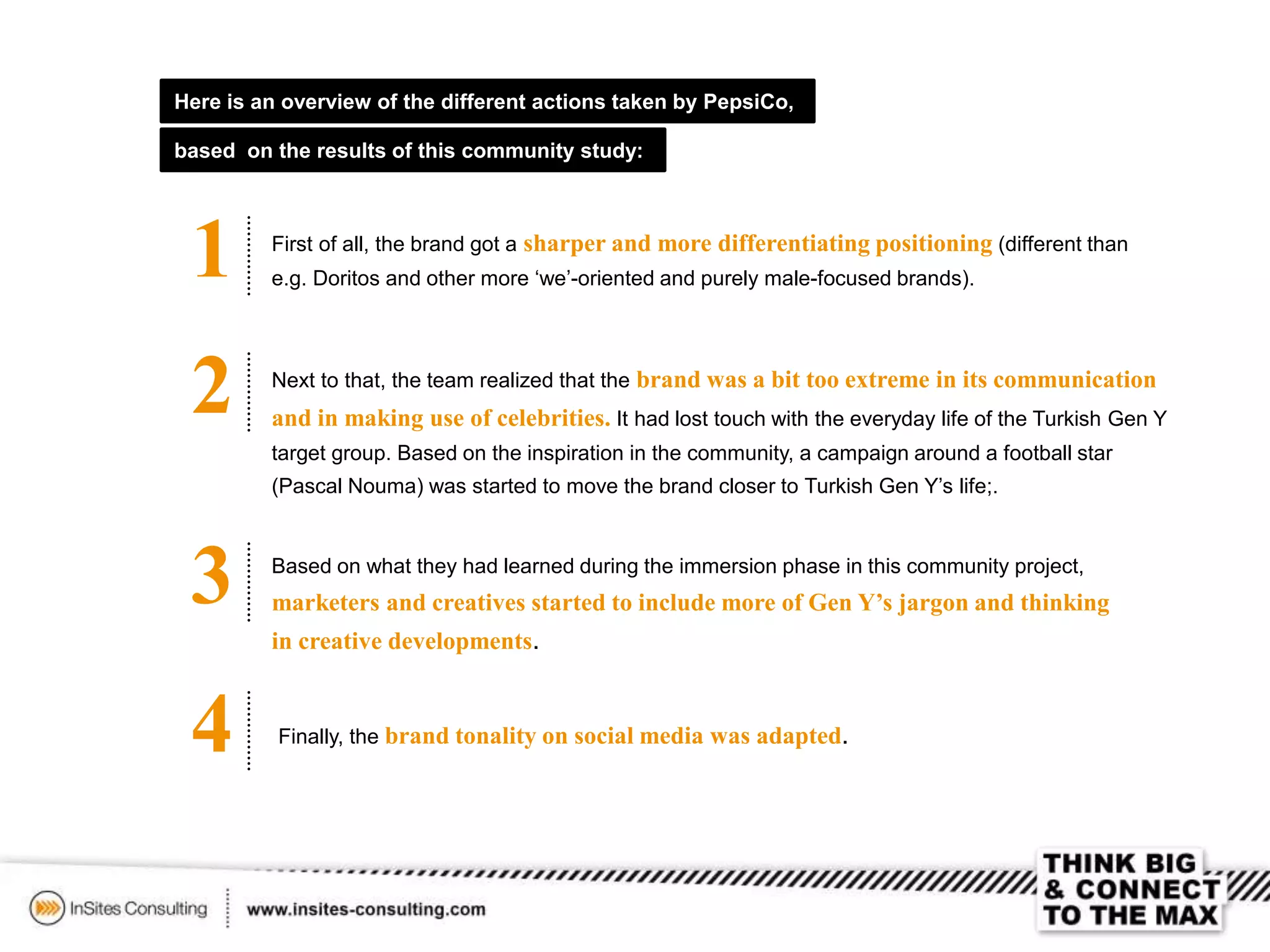 Here is an overview of the different actions taken by PepsiCo,
based on the results of this community study:
1 First of all, the brand got a sharper and more differentiating positioning (different than
e.g. Doritos and other more ‘we’-oriented and purely male-focused brands).
2 Next to that, the team realized that the brand was a bit too extreme in its communication
and in making use of celebrities. It had lost touch with the everyday life of the Turkish Gen Y
target group. Based on the inspiration in the community, a campaign around a football star
(Pascal Nouma) was started to move the brand closer to Turkish Gen Y’s life;.
3 Based on what they had learned during the immersion phase in this community project,
marketers and creatives started to include more of Gen Y’s jargon and thinking
in creative developments.
4 Finally, the brand tonality on social media was adapted.
 