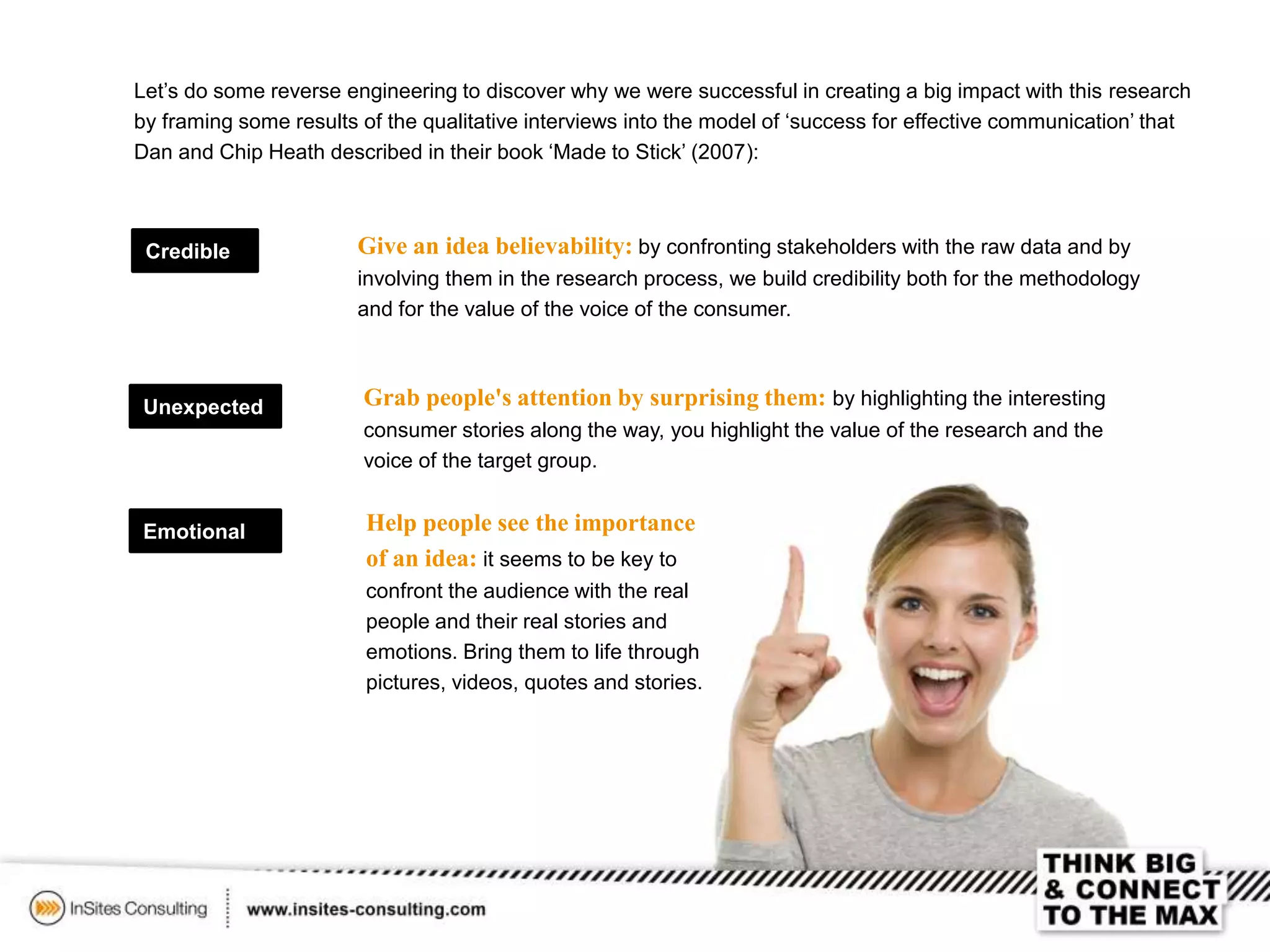 Let’s do some reverse engineering to discover why we were successful in creating a big impact with this research
by framing some results of the qualitative interviews into the model of ‘success for effective communication’ that
Dan and Chip Heath described in their book ‘Made to Stick’ (2007):
Credible
Unexpected
Emotional
Give an idea believability: by confronting stakeholders with the raw data and by
involving them in the research process, we build credibility both for the methodology
and for the value of the voice of the consumer.
Grab people's attention by surprising them: by highlighting the interesting
consumer stories along the way, you highlight the value of the research and the
voice of the target group.
Help people see the importance
of an idea: it seems to be key to
confront the audience with the real
people and their real stories and
emotions. Bring them to life through
pictures, videos, quotes and stories.
 