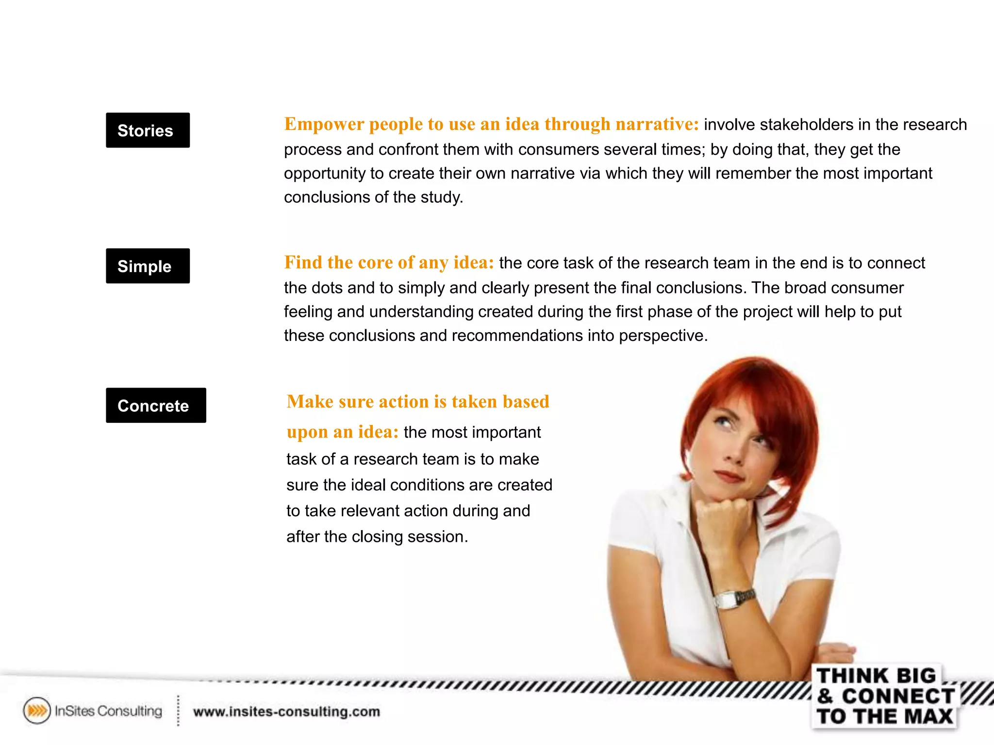 Simple
Concrete
Stories Empower people to use an idea through narrative: involve stakeholders in the research
process and confront them with consumers several times; by doing that, they get the
opportunity to create their own narrative via which they will remember the most important
conclusions of the study.
Find the core of any idea: the core task of the research team in the end is to connect
the dots and to simply and clearly present the final conclusions. The broad consumer
feeling and understanding created during the first phase of the project will help to put
these conclusions and recommendations into perspective.
Make sure action is taken based
upon an idea: the most important
task of a research team is to make
sure the ideal conditions are created
to take relevant action during and
after the closing session.
 