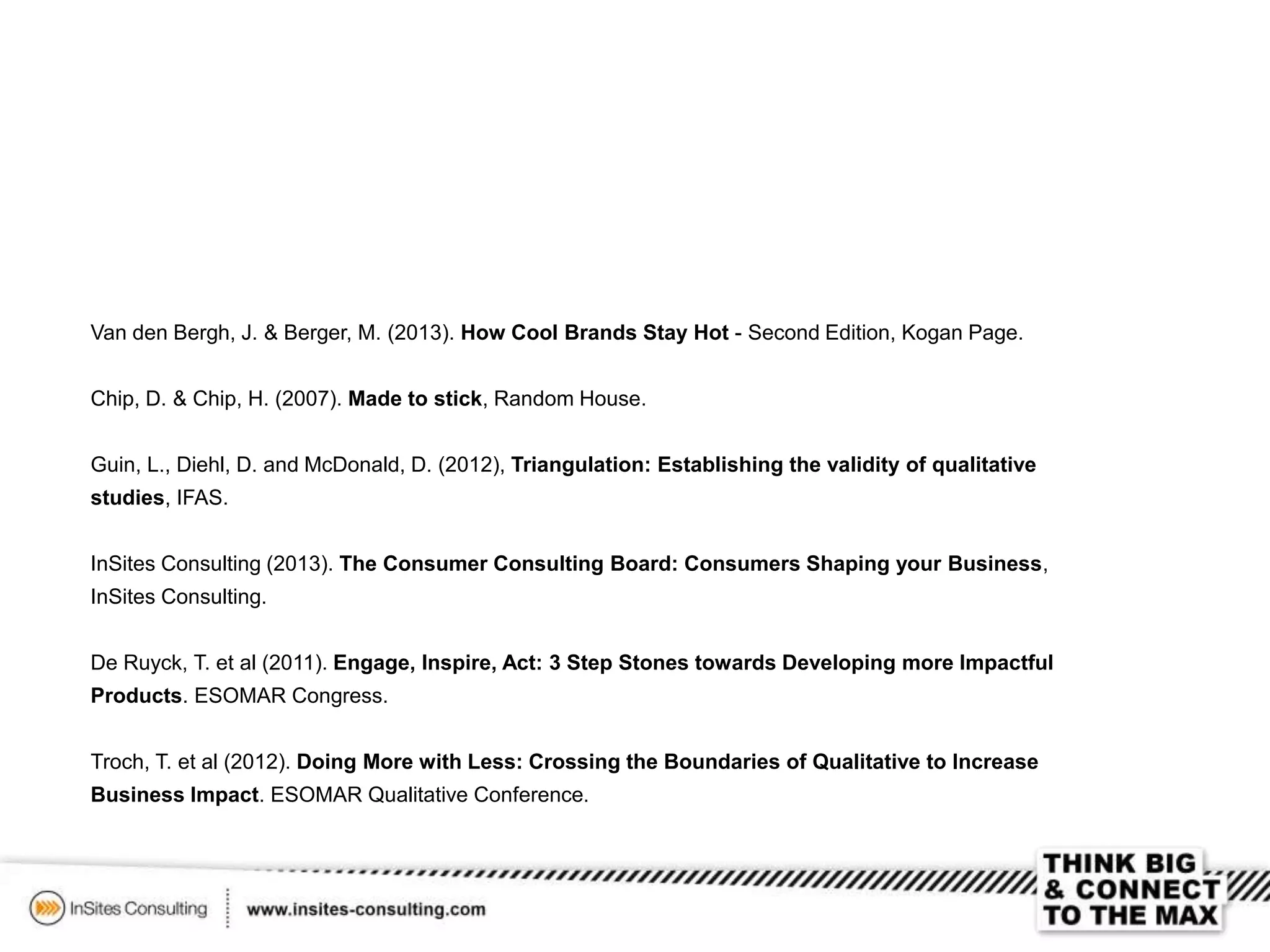 Van den Bergh, J. & Berger, M. (2013). How Cool Brands Stay Hot - Second Edition, Kogan Page.
Chip, D. & Chip, H. (2007). Made to stick, Random House.
Guin, L., Diehl, D. and McDonald, D. (2012), Triangulation: Establishing the validity of qualitative
studies, IFAS.
InSites Consulting (2013). The Consumer Consulting Board: Consumers Shaping your Business,
InSites Consulting.
De Ruyck, T. et al (2011). Engage, Inspire, Act: 3 Step Stones towards Developing more Impactful
Products. ESOMAR Congress.
Troch, T. et al (2012). Doing More with Less: Crossing the Boundaries of Qualitative to Increase
Business Impact. ESOMAR Qualitative Conference.
 
