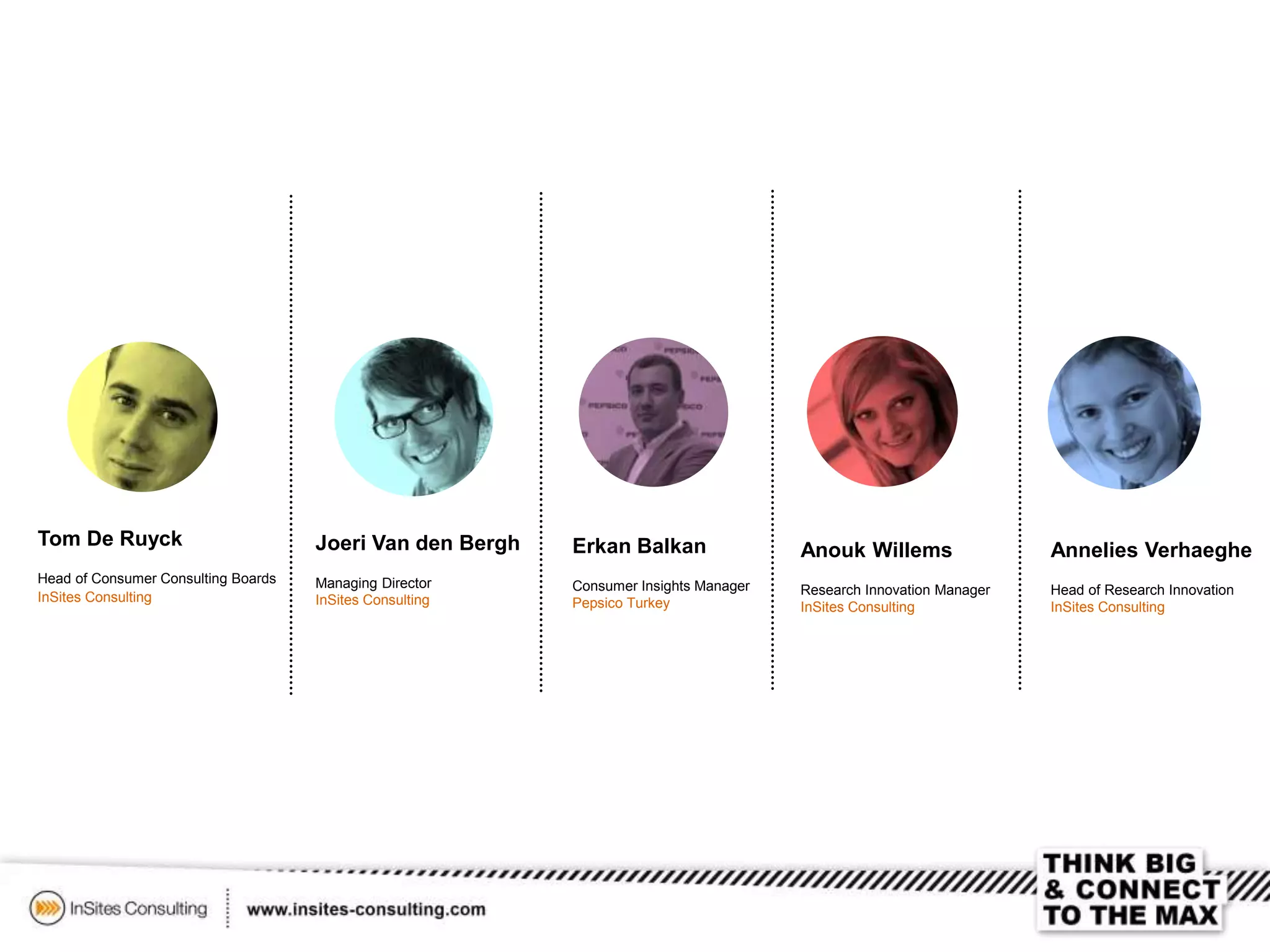 Tom De Ruyck
Head of Consumer Consulting Boards
InSites Consulting
Erkan Balkan
Consumer Insights Manager
Pepsico Turkey
Joeri Van den Bergh
Managing Director
InSites Consulting
Anouk Willems
Research Innovation Manager
InSites Consulting
Annelies Verhaeghe
Head of Research Innovation
InSites Consulting
 