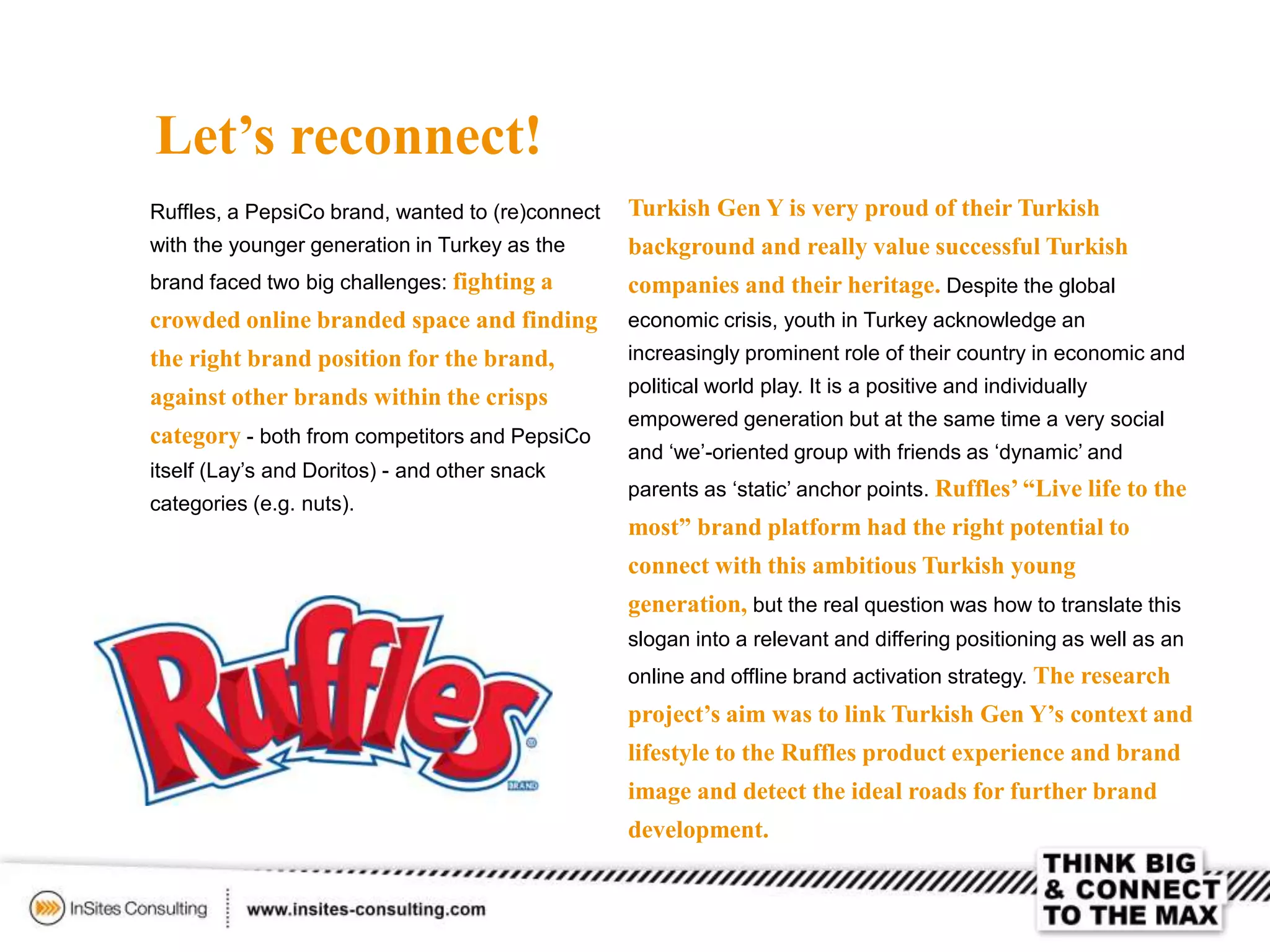 Let’s reconnect!
Ruffles, a PepsiCo brand, wanted to (re)connect
with the younger generation in Turkey as the
brand faced two big challenges: fighting a
crowded online branded space and finding
the right brand position for the brand,
against other brands within the crisps
category - both from competitors and PepsiCo
itself (Lay’s and Doritos) - and other snack
categories (e.g. nuts).
Turkish Gen Y is very proud of their Turkish
background and really value successful Turkish
companies and their heritage. Despite the global
economic crisis, youth in Turkey acknowledge an
increasingly prominent role of their country in economic and
political world play. It is a positive and individually
empowered generation but at the same time a very social
and ‘we’-oriented group with friends as ‘dynamic’ and
parents as ‘static’ anchor points. Ruffles’ “Live life to the
most” brand platform had the right potential to
connect with this ambitious Turkish young
generation, but the real question was how to translate this
slogan into a relevant and differing positioning as well as an
online and offline brand activation strategy. The research
project’s aim was to link Turkish Gen Y’s context and
lifestyle to the Ruffles product experience and brand
image and detect the ideal roads for further brand
development.
 