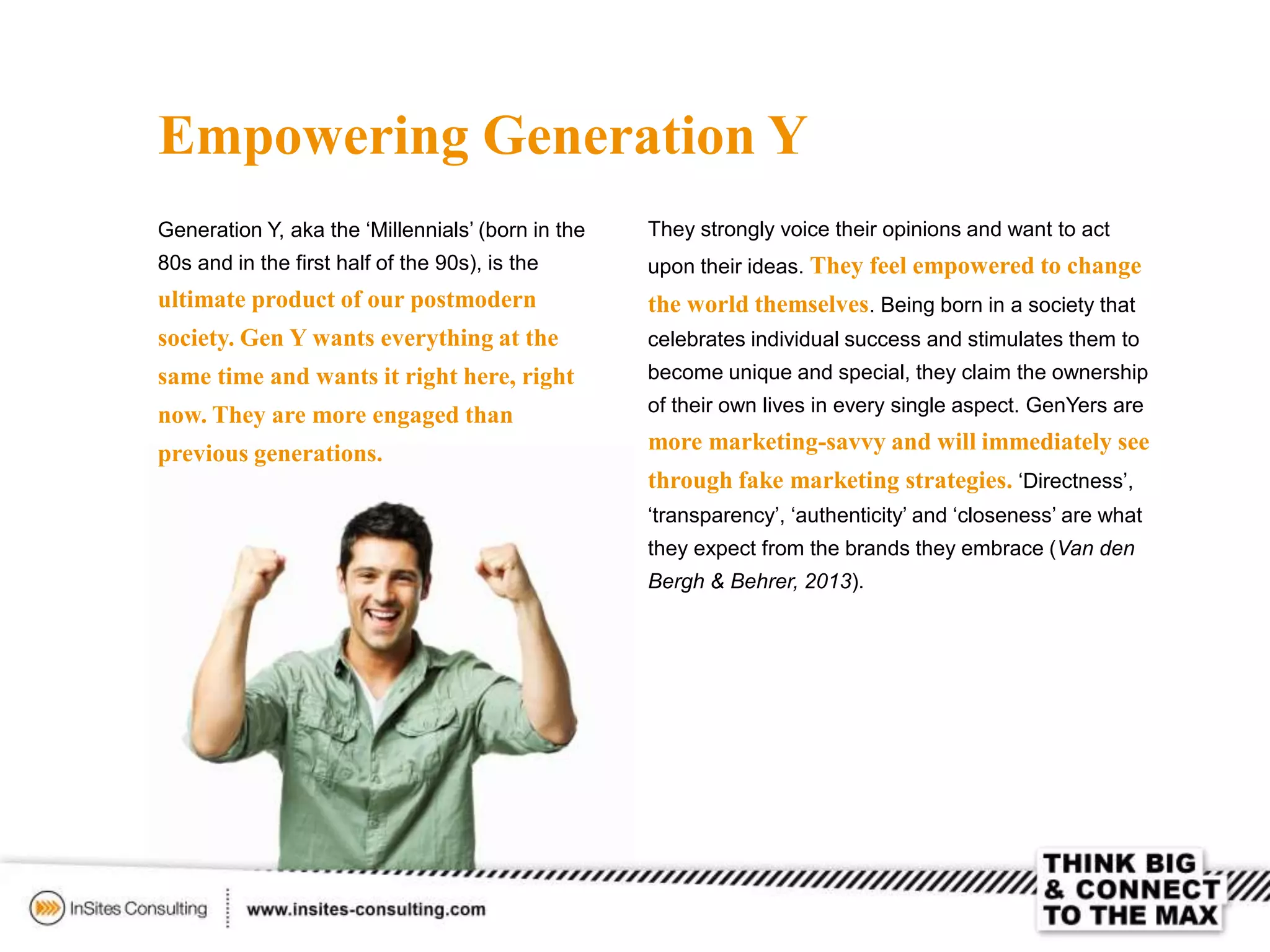 Empowering Generation Y
Generation Y, aka the ‘Millennials’ (born in the
80s and in the first half of the 90s), is the
ultimate product of our postmodern
society. Gen Y wants everything at the
same time and wants it right here, right
now. They are more engaged than
previous generations.
They strongly voice their opinions and want to act
upon their ideas. They feel empowered to change
the world themselves. Being born in a society that
celebrates individual success and stimulates them to
become unique and special, they claim the ownership
of their own lives in every single aspect. GenYers are
more marketing-savvy and will immediately see
through fake marketing strategies. ‘Directness’,
‘transparency’, ‘authenticity’ and ‘closeness’ are what
they expect from the brands they embrace (Van den
Bergh & Behrer, 2013).
 
