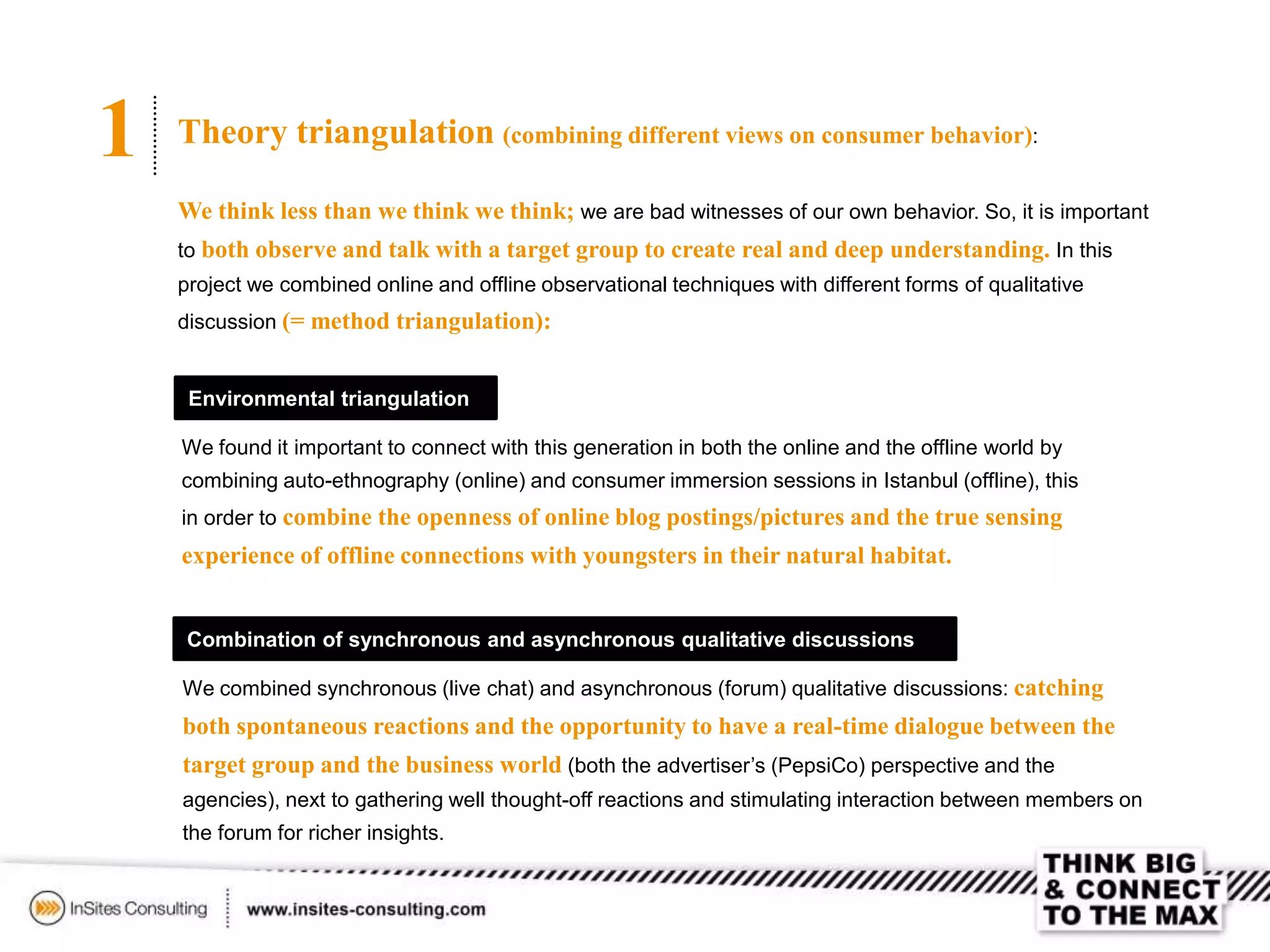 1 Theory triangulation (combining different views on consumer behavior):
We think less than we think we think; we are bad witnesses of our own behavior. So, it is important
to both observe and talk with a target group to create real and deep understanding. In this
project we combined online and offline observational techniques with different forms of qualitative
discussion (= method triangulation):
Environmental triangulation
We found it important to connect with this generation in both the online and the offline world by
combining auto-ethnography (online) and consumer immersion sessions in Istanbul (offline), this
in order to combine the openness of online blog postings/pictures and the true sensing
experience of offline connections with youngsters in their natural habitat.
Combination of synchronous and asynchronous qualitative discussions
We combined synchronous (live chat) and asynchronous (forum) qualitative discussions: catching
both spontaneous reactions and the opportunity to have a real-time dialogue between the
target group and the business world (both the advertiser’s (PepsiCo) perspective and the
agencies), next to gathering well thought-off reactions and stimulating interaction between members on
the forum for richer insights.
 