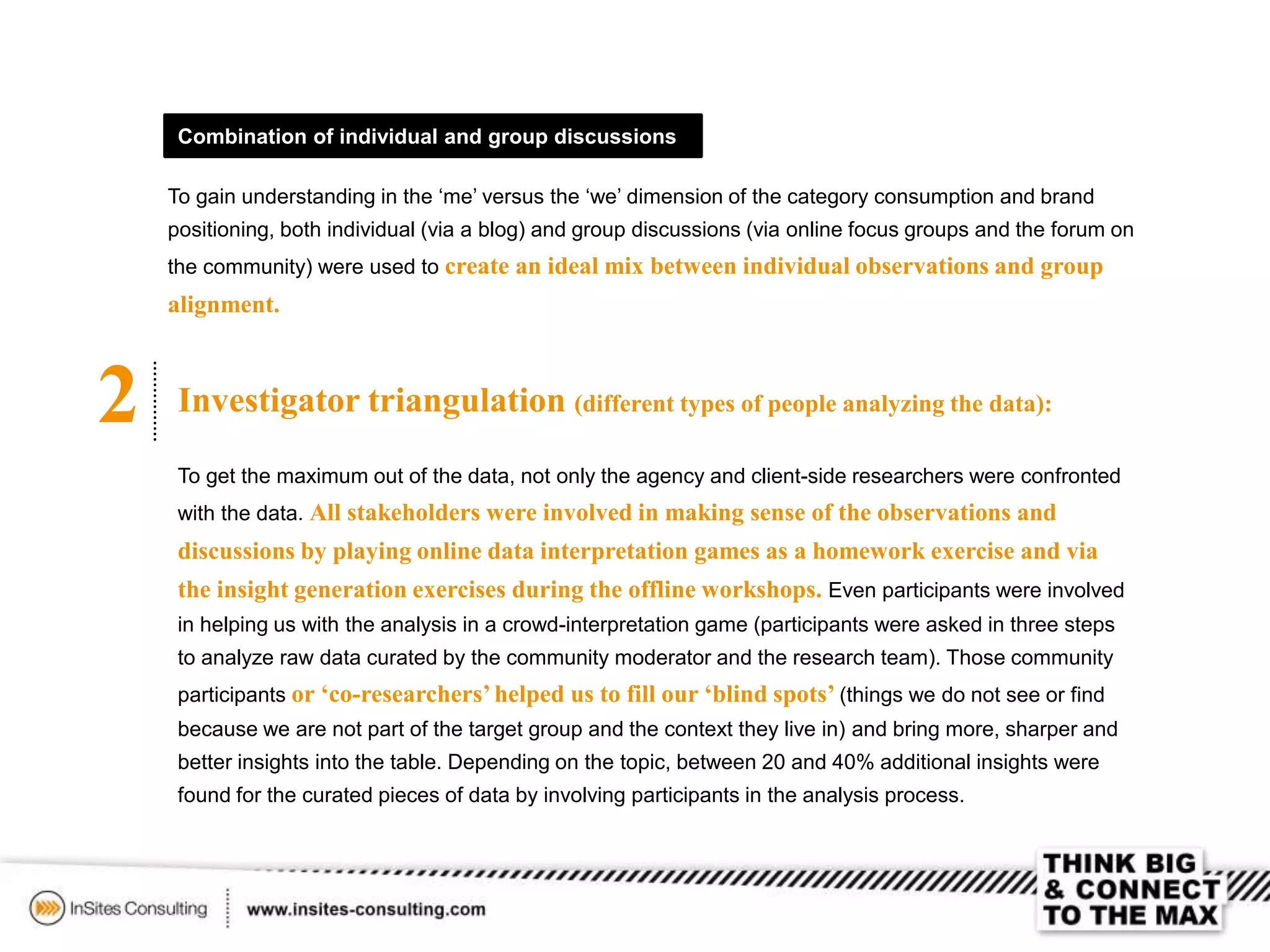 2 Investigator triangulation (different types of people analyzing the data):
To get the maximum out of the data, not only the agency and client-side researchers were confronted
with the data. All stakeholders were involved in making sense of the observations and
discussions by playing online data interpretation games as a homework exercise and via
the insight generation exercises during the offline workshops. Even participants were involved
in helping us with the analysis in a crowd-interpretation game (participants were asked in three steps
to analyze raw data curated by the community moderator and the research team). Those community
participants or ‘co-researchers’helped us to fill our ‘blind spots’ (things we do not see or find
because we are not part of the target group and the context they live in) and bring more, sharper and
better insights into the table. Depending on the topic, between 20 and 40% additional insights were
found for the curated pieces of data by involving participants in the analysis process.
Combination of individual and group discussions
To gain understanding in the ‘me’ versus the ‘we’ dimension of the category consumption and brand
positioning, both individual (via a blog) and group discussions (via online focus groups and the forum on
the community) were used to create an ideal mix between individual observations and group
alignment.
 