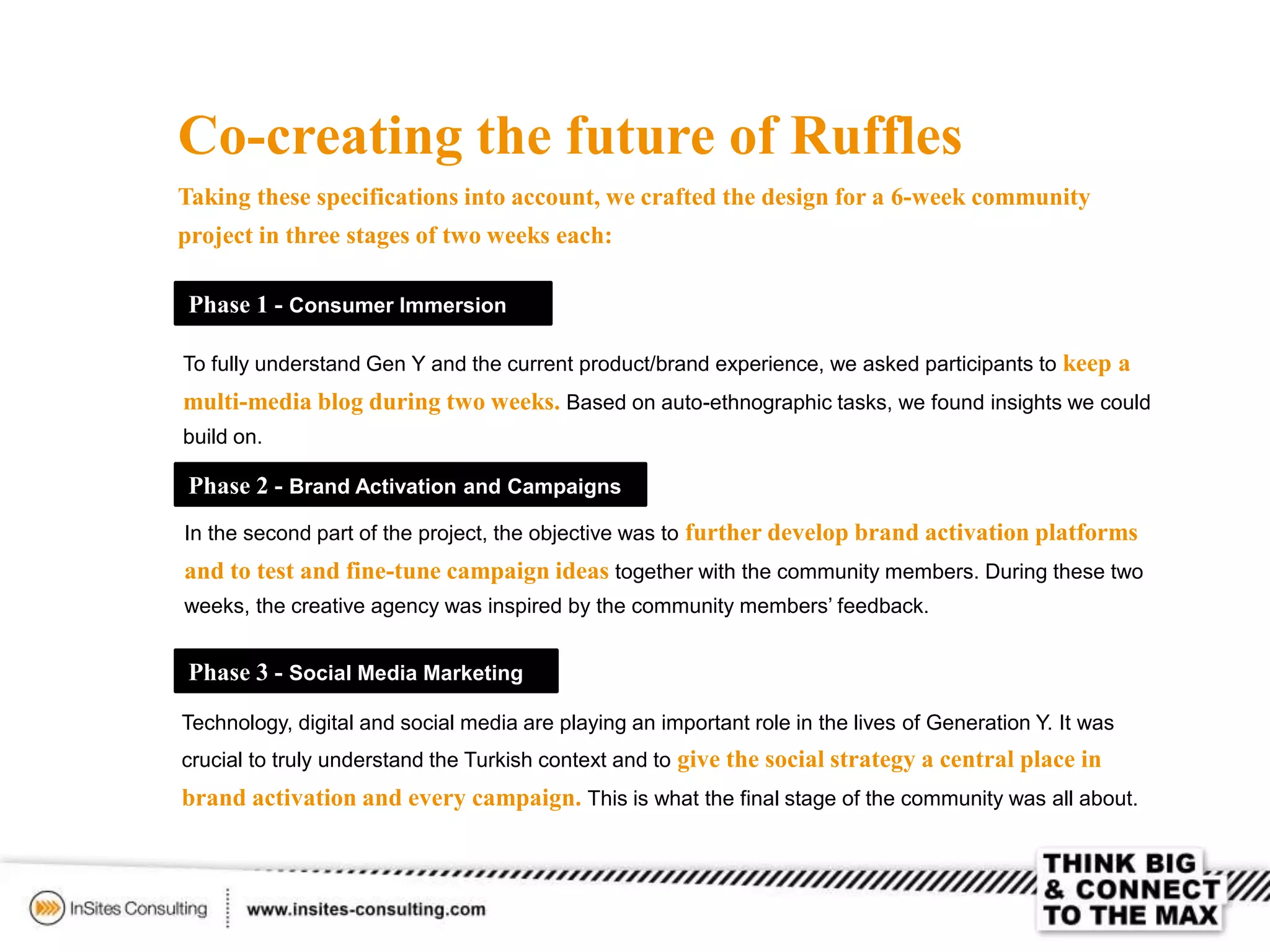 Co-creating the future of Ruffles
Taking these specifications into account, we crafted the design for a 6-week community
project in three stages of two weeks each:
To fully understand Gen Y and the current product/brand experience, we asked participants to keep a
multi-media blog during two weeks. Based on auto-ethnographic tasks, we found insights we could
build on.
Phase 1 - Consumer Immersion
Phase 2 - Brand Activation and Campaigns
In the second part of the project, the objective was to further develop brand activation platforms
and to test and fine-tune campaign ideas together with the community members. During these two
weeks, the creative agency was inspired by the community members’ feedback.
Phase 3 - Social Media Marketing
Technology, digital and social media are playing an important role in the lives of Generation Y. It was
crucial to truly understand the Turkish context and to give the social strategy a central place in
brand activation and every campaign. This is what the final stage of the community was all about.
 