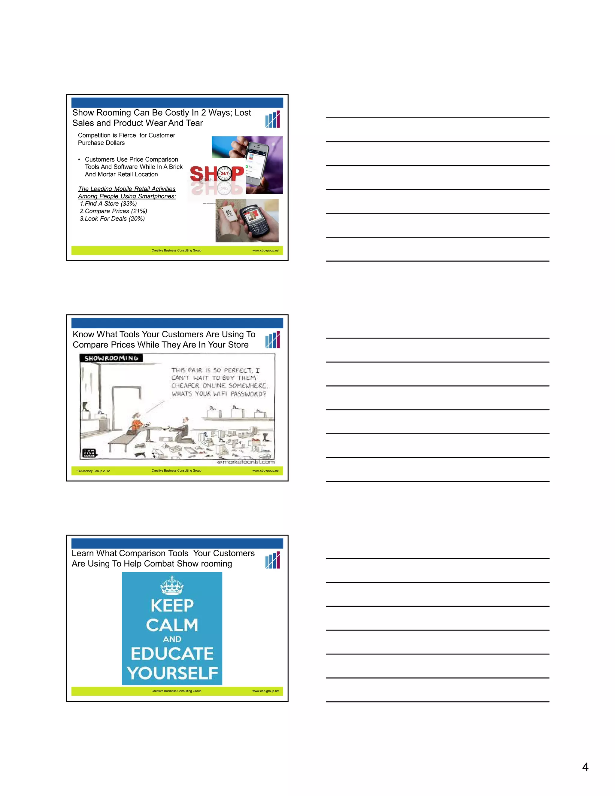 Show Rooming Can Be Costly In 2 Ways; Lost
Sales and Product Wear And Tear
Competition is Fierce for Customer
Purchase Dollars
• Customers Use Price Comparison
Tools And Software While In A Brick
And Mortar Retail Location
The Leading Mobile Retail Activities
Among People Using Smartphones:
1.Find A Store (33%)
2.Compare Prices (21%)
3.Look For Deals (20%)

Creative Business Consulting Group

www.cbc-group.net

Know What Tools Your Customers Are Using To
Compare Prices While They Are In Your Store

*BIA/Kelsey Group 2012

Creative Business Consulting Group

www.cbc-group.net

Learn What Comparison Tools Your Customers
Are Using To Help Combat Show rooming

Creative Business Consulting Group

www.cbc-group.net

4

 