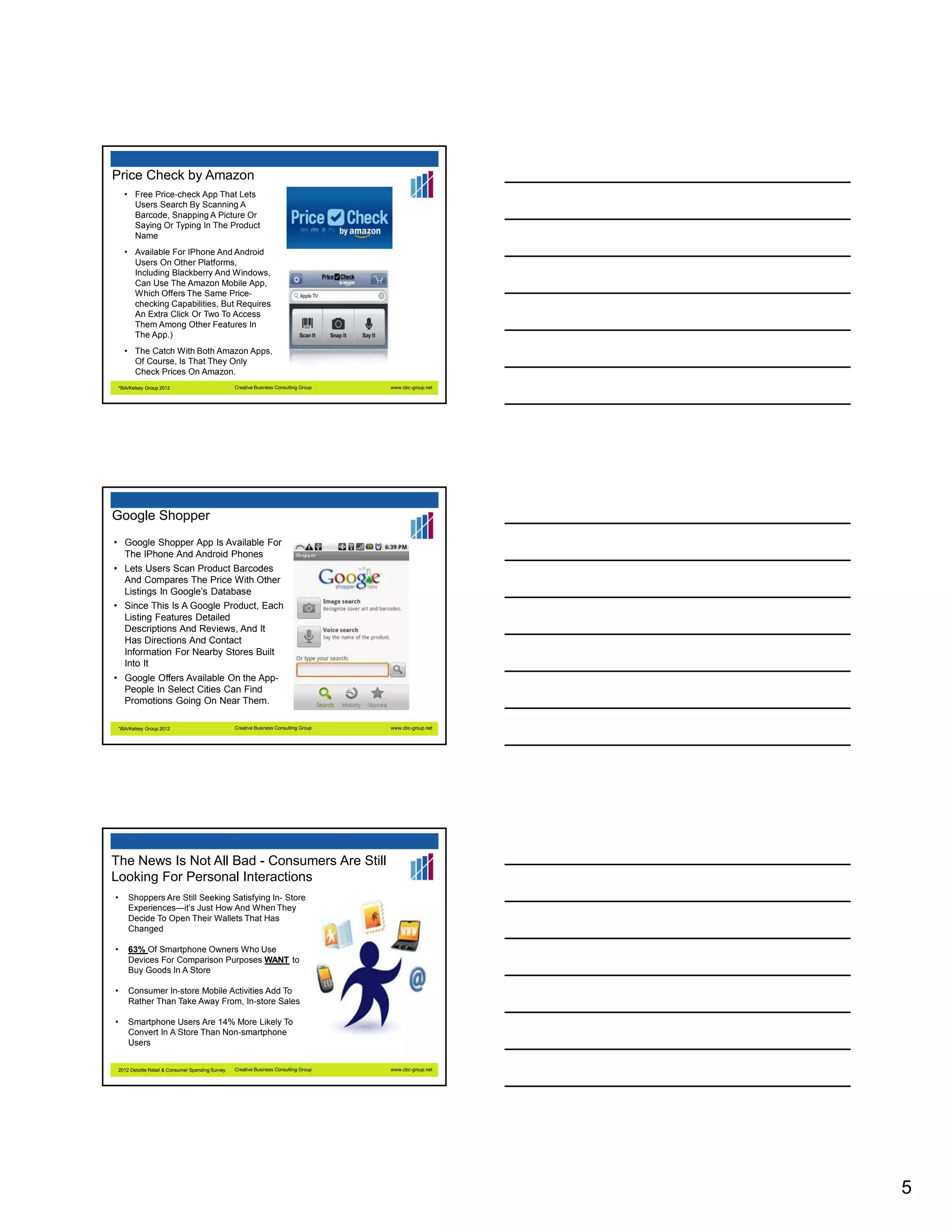 Price Check by Amazon
• Free Price-check App That Lets
Users Search By Scanning A
Barcode, Snapping A Picture Or
Saying Or Typing In The Product
Name
• Available For IPhone And Android
Users On Other Platforms,
Including Blackberry And Windows,
Can Use The Amazon Mobile App,
Which Offers The Same Pricechecking Capabilities, But Requires
An Extra Click Or Two To Access
Them Among Other Features In
The App.)
• The Catch With Both Amazon Apps,
Of Course, Is That They Only
Check Prices On Amazon.
*BIA/Kelsey Group 2012

Creative Business Consulting Group

www.cbc-group.net

Google Shopper
• Google Shopper App Is Available For
The IPhone And Android Phones
• Lets Users Scan Product Barcodes
And Compares The Price With Other
Listings In Google’s Database
• Since This Is A Google Product, Each
Listing Features Detailed
Descriptions And Reviews, And It
Has Directions And Contact
Information For Nearby Stores Built
Into It
• Google Offers Available On the AppPeople In Select Cities Can Find
Promotions Going On Near Them.
*BIA/Kelsey Group 2012

Creative Business Consulting Group

www.cbc-group.net

The News Is Not All Bad - Consumers Are Still
Looking For Personal Interactions
•

Shoppers Are Still Seeking Satisfying In- Store
Experiences—it’s Just How And When They
Decide To Open Their Wallets That Has
Changed

•

63% Of Smartphone Owners Who Use
Devices For Comparison Purposes WANT to
Buy Goods In A Store

•

Consumer In-store Mobile Activities Add To
Rather Than Take Away From, In-store Sales

•

Smartphone Users Are 14% More Likely To
Convert In A Store Than Non-smartphone
Users

2012 Deloitte Retail & Consumer Spending Survey

Creative Business Consulting Group

www.cbc-group.net

5

 
