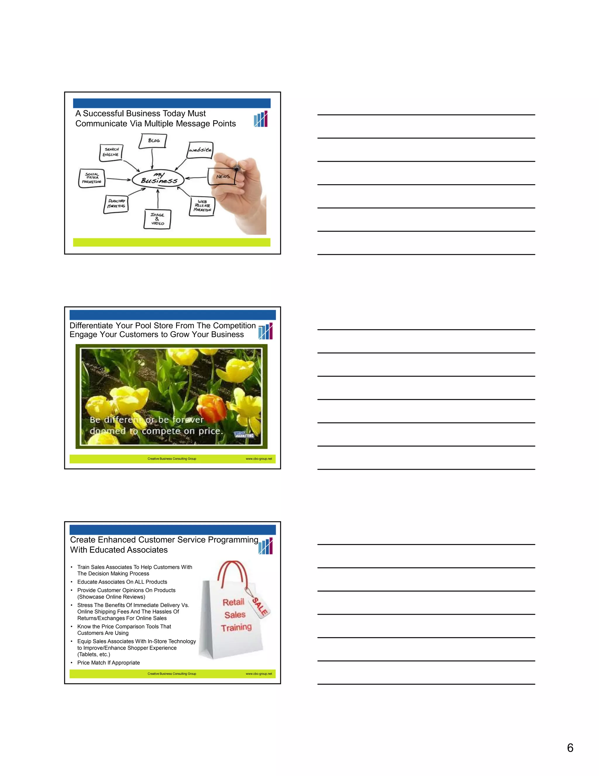 A Successful Business Today Must
Communicate Via Multiple Message Points

Differentiate Your Pool Store From The Competition –
Engage Your Customers to Grow Your Business

Creative Business Consulting Group

www.cbc-group.net

Create Enhanced Customer Service Programming
With Educated Associates
• Train Sales Associates To Help Customers With
The Decision Making Process
• Educate Associates On ALL Products
• Provide Customer Opinions On Products
(Showcase Online Reviews)
• Stress The Benefits Of Immediate Delivery Vs.
Online Shipping Fees And The Hassles Of
Returns/Exchanges For Online Sales
• Know the Price Comparison Tools That
Customers Are Using
• Equip Sales Associates With In-Store Technology
to Improve/Enhance Shopper Experience
(Tablets, etc.)
• Price Match If Appropriate
Creative Business Consulting Group

www.cbc-group.net

6

 