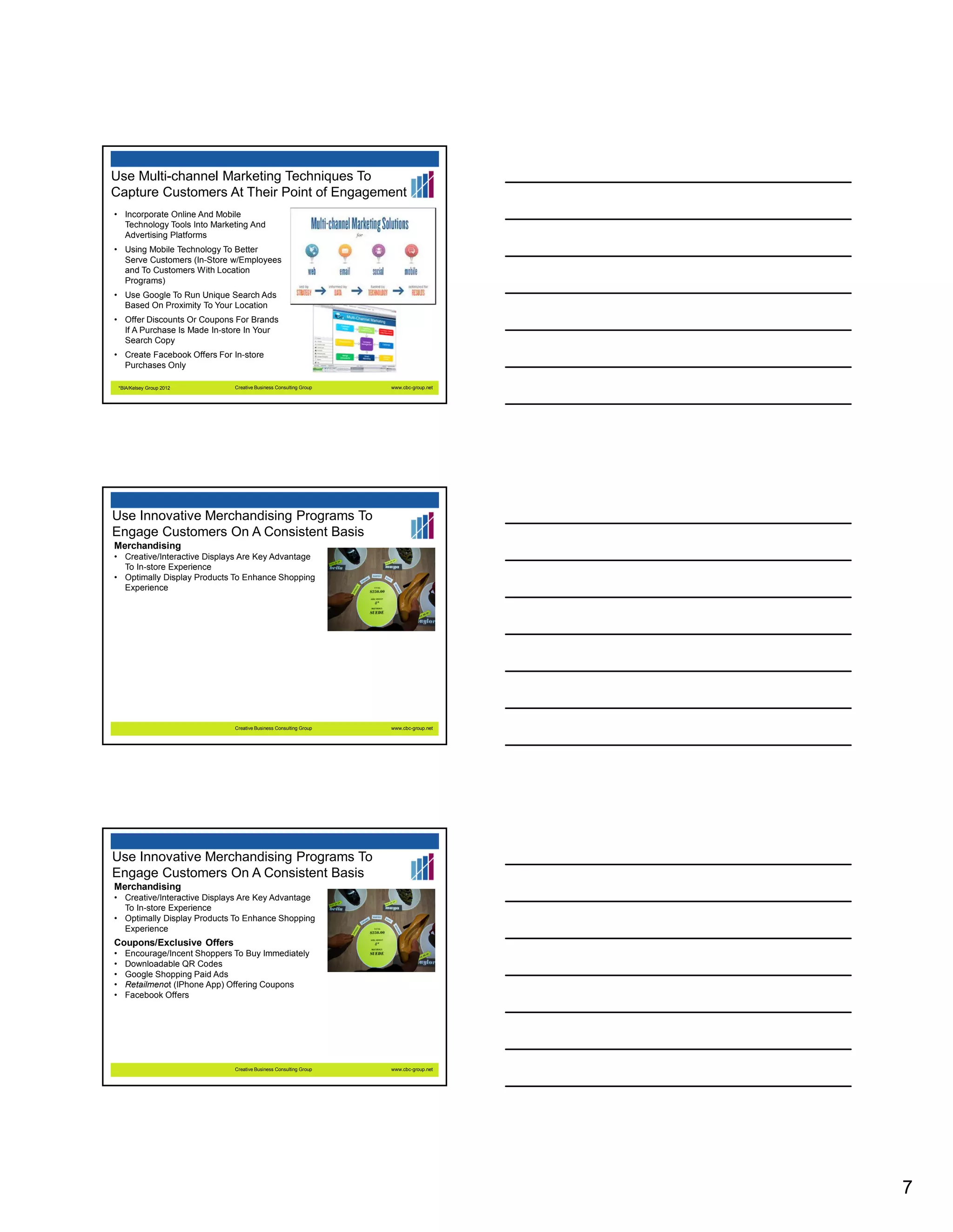 Use Multi-channel Marketing Techniques To
Capture Customers At Their Point of Engagement
• Incorporate Online And Mobile
Technology Tools Into Marketing And
Advertising Platforms
• Using Mobile Technology To Better
Serve Customers (In-Store w/Employees
and To Customers With Location
Programs)
• Use Google To Run Unique Search Ads
Based On Proximity To Your Location
• Offer Discounts Or Coupons For Brands
If A Purchase Is Made In-store In Your
Search Copy
• Create Facebook Offers For In-store
Purchases Only
*BIA/Kelsey Group 2012

Creative Business Consulting Group

www.cbc-group.net

Use Innovative Merchandising Programs To
Engage Customers On A Consistent Basis
Merchandising
• Creative/Interactive Displays Are Key Advantage
To In-store Experience
• Optimally Display Products To Enhance Shopping
Experience

Creative Business Consulting Group

www.cbc-group.net

Use Innovative Merchandising Programs To
Engage Customers On A Consistent Basis
Merchandising
• Creative/Interactive Displays Are Key Advantage
To In-store Experience
• Optimally Display Products To Enhance Shopping
Experience

Coupons/Exclusive Offers
•
•
•
•
•

Encourage/Incent Shoppers To Buy Immediately
Downloadable QR Codes
Google Shopping Paid Ads
Retailmenot (IPhone App) Offering Coupons
Facebook Offers

Creative Business Consulting Group

www.cbc-group.net

7

 