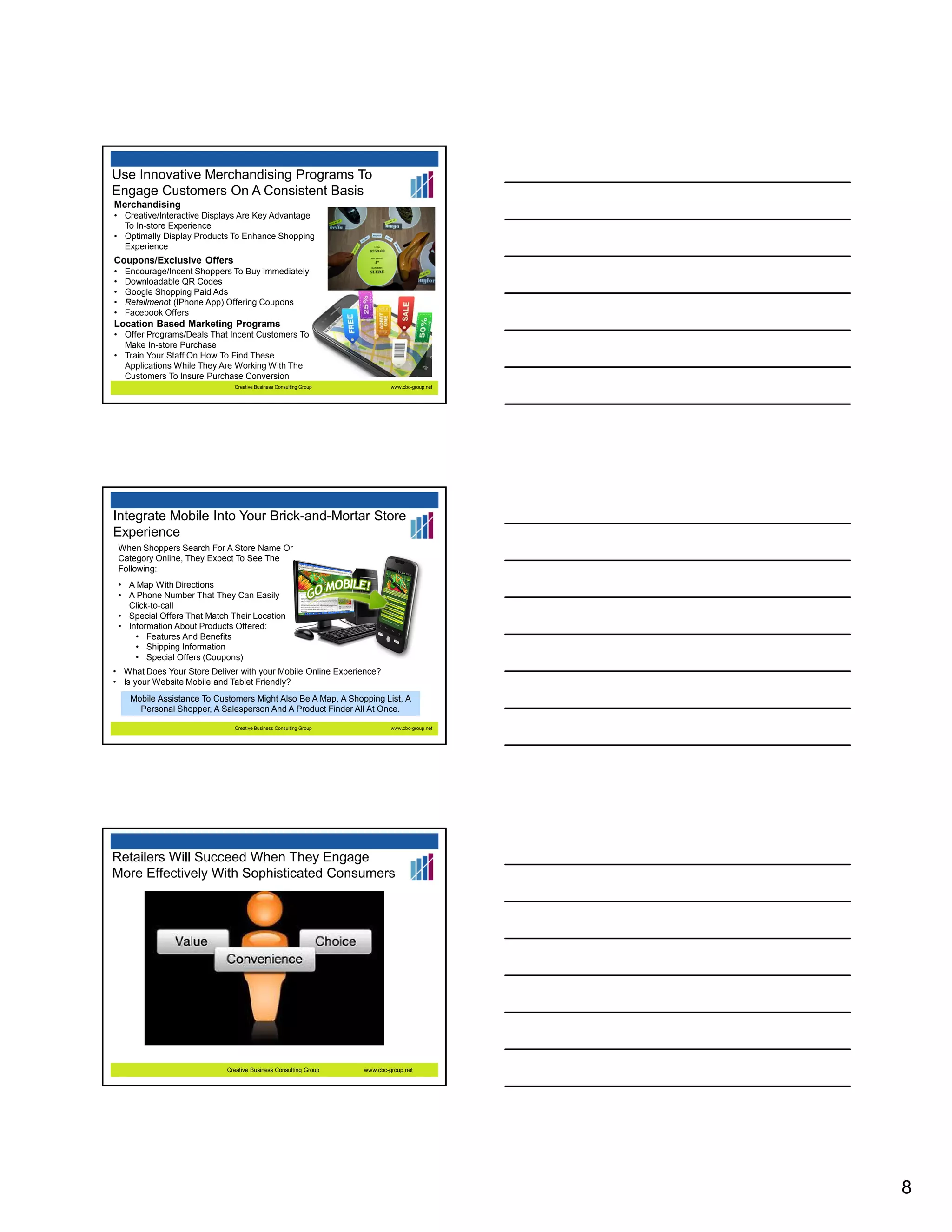Use Innovative Merchandising Programs To
Engage Customers On A Consistent Basis
Merchandising
• Creative/Interactive Displays Are Key Advantage
To In-store Experience
• Optimally Display Products To Enhance Shopping
Experience

Coupons/Exclusive Offers
•
•
•
•
•

Encourage/Incent Shoppers To Buy Immediately
Downloadable QR Codes
Google Shopping Paid Ads
Retailmenot (IPhone App) Offering Coupons
Facebook Offers

Location Based Marketing Programs
• Offer Programs/Deals That Incent Customers To
Make In-store Purchase
• Train Your Staff On How To Find These
Applications While They Are Working With The
Customers To Insure Purchase Conversion
Creative Business Consulting Group

www.cbc-group.net

Integrate Mobile Into Your Brick-and-Mortar Store
Experience
When Shoppers Search For A Store Name Or
Category Online, They Expect To See The
Following:
• A Map With Directions
• A Phone Number That They Can Easily
Click-to-call
• Special Offers That Match Their Location
• Information About Products Offered:
• Features And Benefits
• Shipping Information
• Special Offers (Coupons)
• What Does Your Store Deliver with your Mobile Online Experience?
• Is your Website Mobile and Tablet Friendly?
Mobile Assistance To Customers Might Also Be A Map, A Shopping List, A
Personal Shopper, A Salesperson And A Product Finder All At Once.
Creative Business Consulting Group

www.cbc-group.net

Retailers Will Succeed When They Engage
More Effectively With Sophisticated Consumers

Creative Business Consulting Group

www.cbc-group.net

8

 
