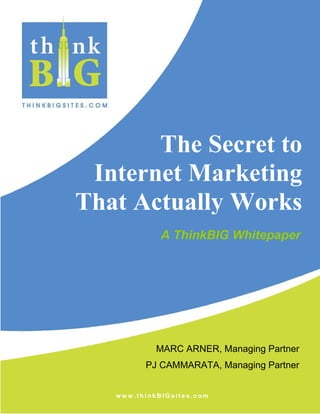 The Secret to
 Internet Marketing
That Actually Works
             A ThinkBIG Whitepaper




            MARC ARNER, Managing Partner
         PJ CAMMARATA, Managing Partner


   www.thinkBIGsites.com
 