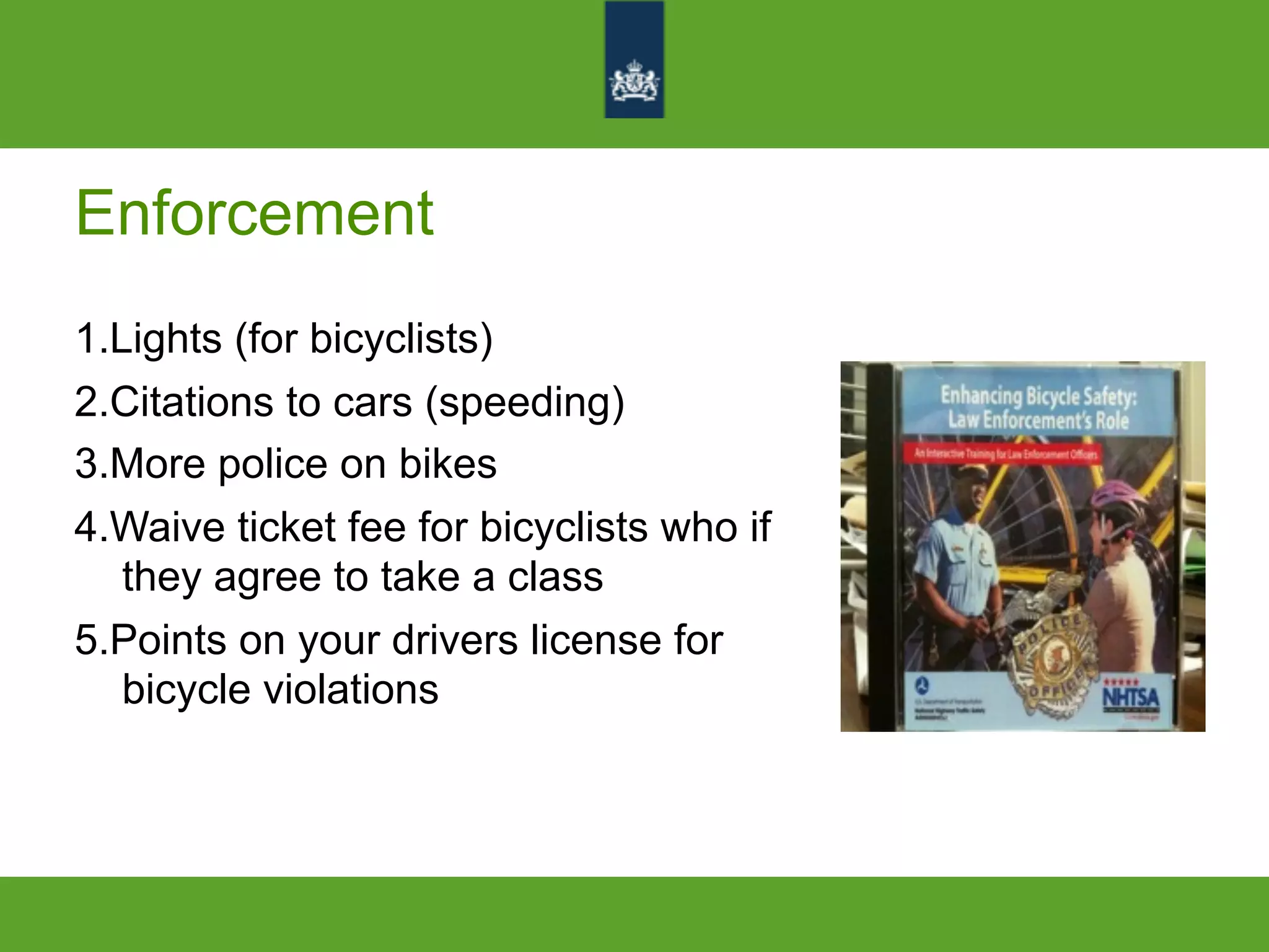 Enforcement
1.Lights (for bicyclists)
2.Citations to cars (speeding)
3.More police on bikes
4.Waive ticket fee for bicyclists who if
they agree to take a class
5.Points on your drivers license for
bicycle violations
 