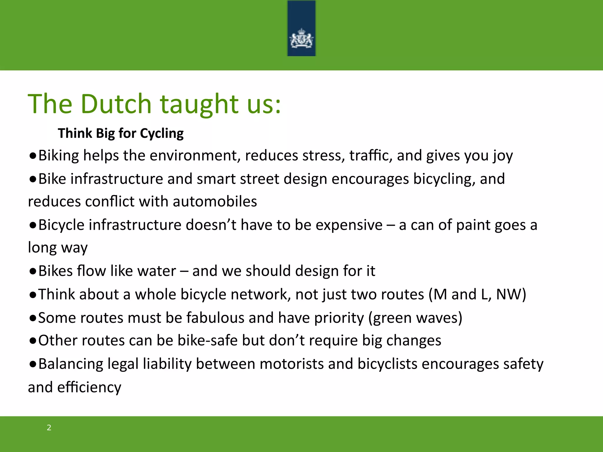 The	
  Dutch	
  taught	
  us:
Think	
  Big	
  for	
  Cycling
•Biking	
  helps	
  the	
  environment,	
  reduces	
  stress,	
  traﬃc,	
  and	
  gives	
  you	
  joy
•Bike	
  infrastructure	
  and	
  smart	
  street	
  design	
  encourages	
  bicycling,	
  and	
  
reduces	
  conﬂict	
  with	
  automobiles
•Bicycle	
  infrastructure	
  doesn’t	
  have	
  to	
  be	
  expensive	
  –	
  a	
  can	
  of	
  paint	
  goes	
  a	
  
long	
  way
•Bikes	
  ﬂow	
  like	
  water	
  –	
  and	
  we	
  should	
  design	
  for	
  it
•Think	
  about	
  a	
  whole	
  bicycle	
  network,	
  not	
  just	
  two	
  routes	
  (M	
  and	
  L,	
  NW)	
  	
  
•Some	
  routes	
  must	
  be	
  fabulous	
  and	
  have	
  priority	
  (green	
  waves)
•Other	
  routes	
  can	
  be	
  bike-­‐safe	
  but	
  don’t	
  require	
  big	
  changes
•Balancing	
  legal	
  liability	
  between	
  motorists	
  and	
  bicyclists	
  encourages	
  safety	
  
and	
  eﬃciency
2
 