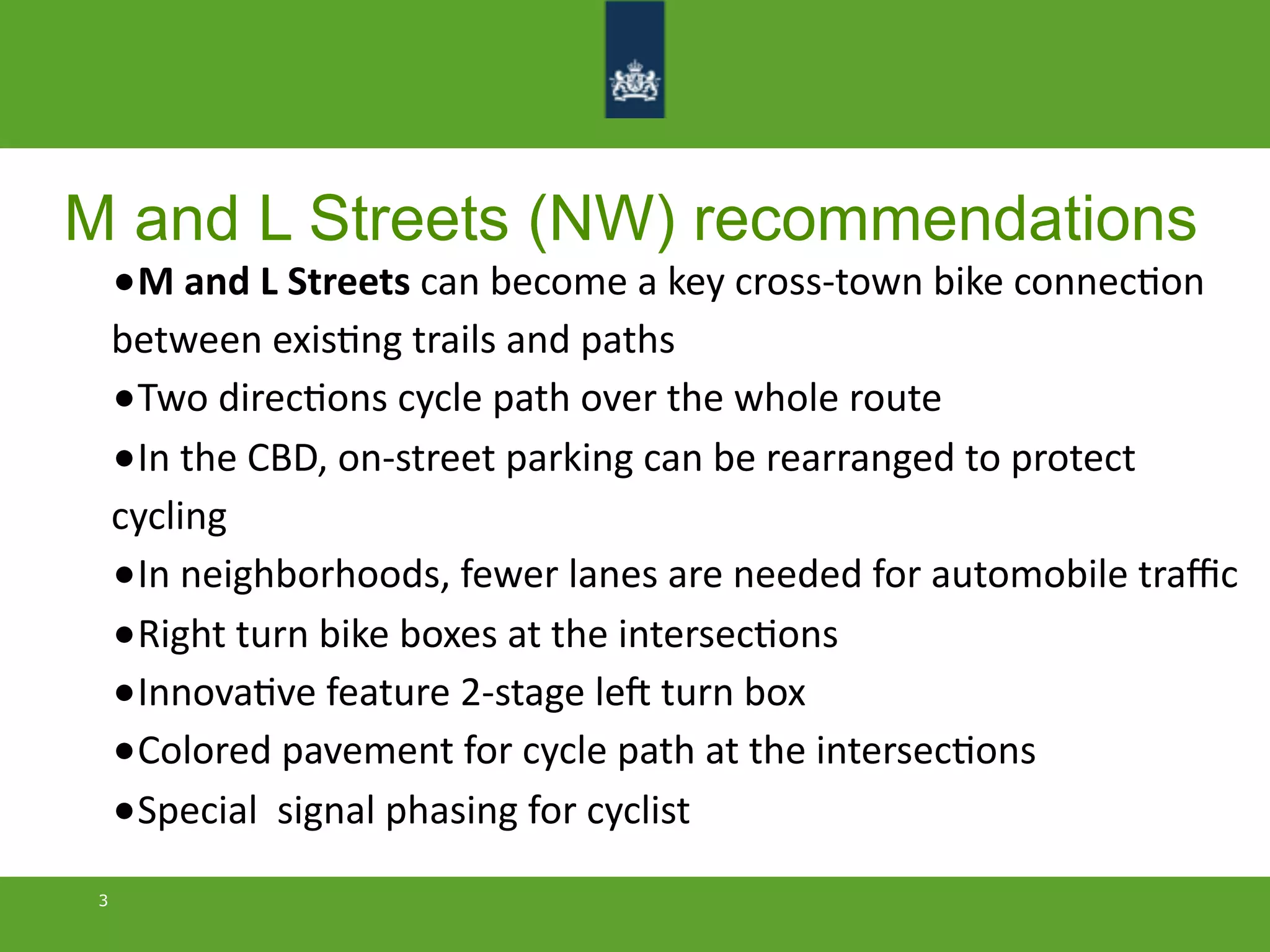 M and L Streets (NW) recommendations
3
•M	
  and	
  L	
  Streets	
  can	
  become	
  a	
  key	
  cross-­‐town	
  bike	
  connecMon	
  
between	
  exisMng	
  trails	
  and	
  paths
•Two	
  direcMons	
  cycle	
  path	
  over	
  the	
  whole	
  route	
  
•In	
  the	
  CBD,	
  on-­‐street	
  parking	
  can	
  be	
  rearranged	
  to	
  protect	
  
cycling
•In	
  neighborhoods,	
  fewer	
  lanes	
  are	
  needed	
  for	
  automobile	
  traﬃc
•Right	
  turn	
  bike	
  boxes	
  at	
  the	
  intersecMons
•InnovaMve	
  feature	
  2-­‐stage	
  leR	
  turn	
  box
•Colored	
  pavement	
  for	
  cycle	
  path	
  at	
  the	
  intersecMons
•Special	
  	
  signal	
  phasing	
  for	
  cyclist
 