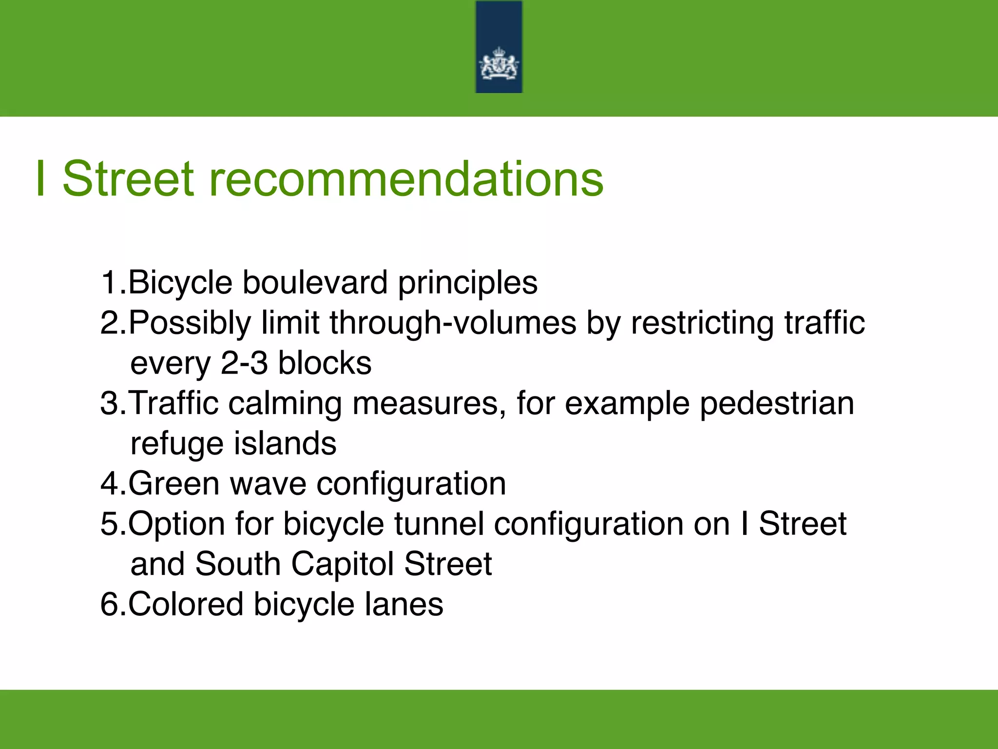 I Street recommendations
1.Bicycle boulevard principles
2.Possibly limit through-volumes by restricting trafﬁc
every 2-3 blocks
3.Trafﬁc calming measures, for example pedestrian
refuge islands
4.Green wave conﬁguration
5.Option for bicycle tunnel conﬁguration on I Street
and South Capitol Street
6.Colored bicycle lanes
 