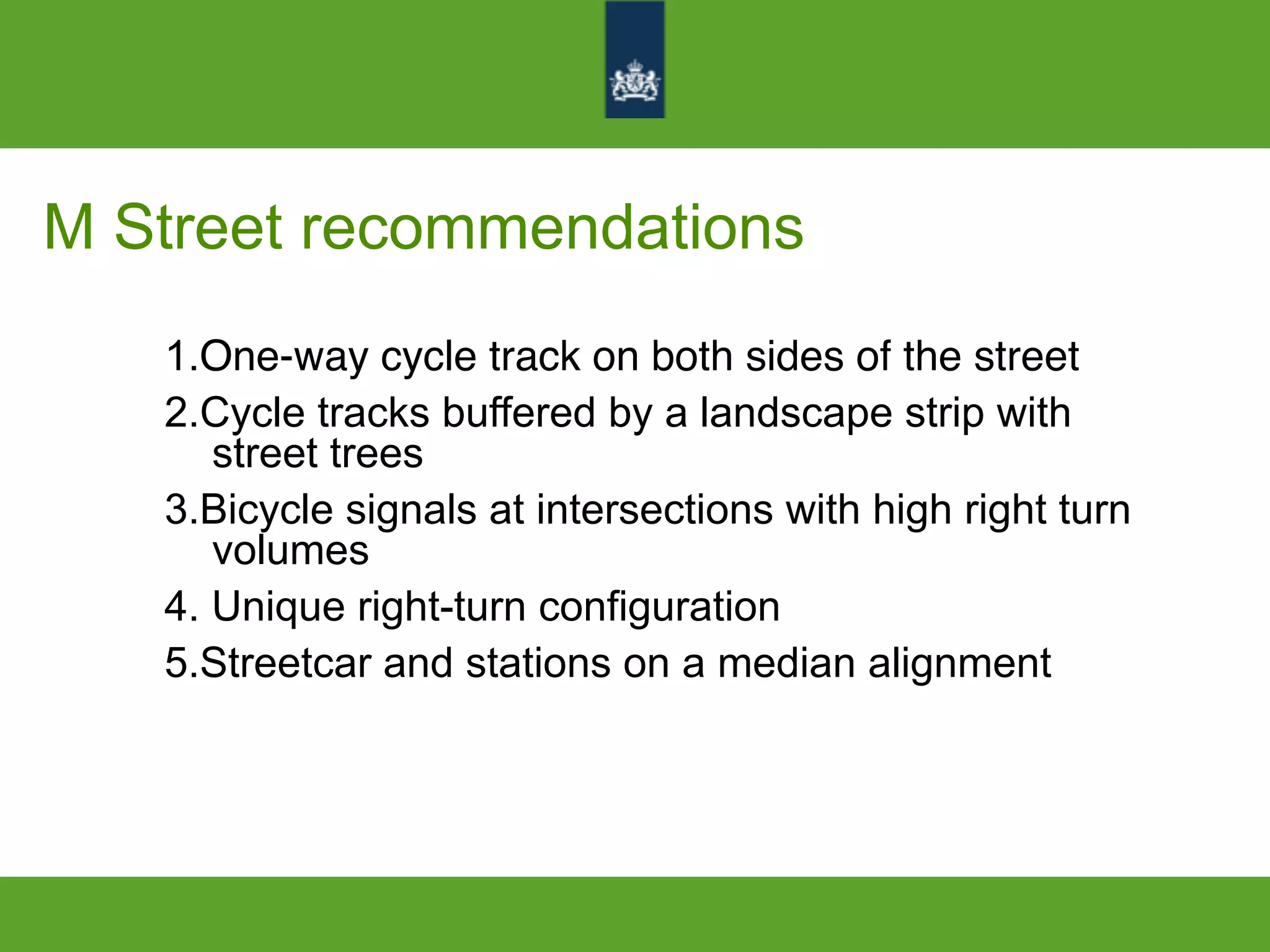 M Street recommendations
1.One-way cycle track on both sides of the street
2.Cycle tracks buffered by a landscape strip with
street trees
3.Bicycle signals at intersections with high right turn
volumes
4. Unique right-turn configuration
5.Streetcar and stations on a median alignment
 