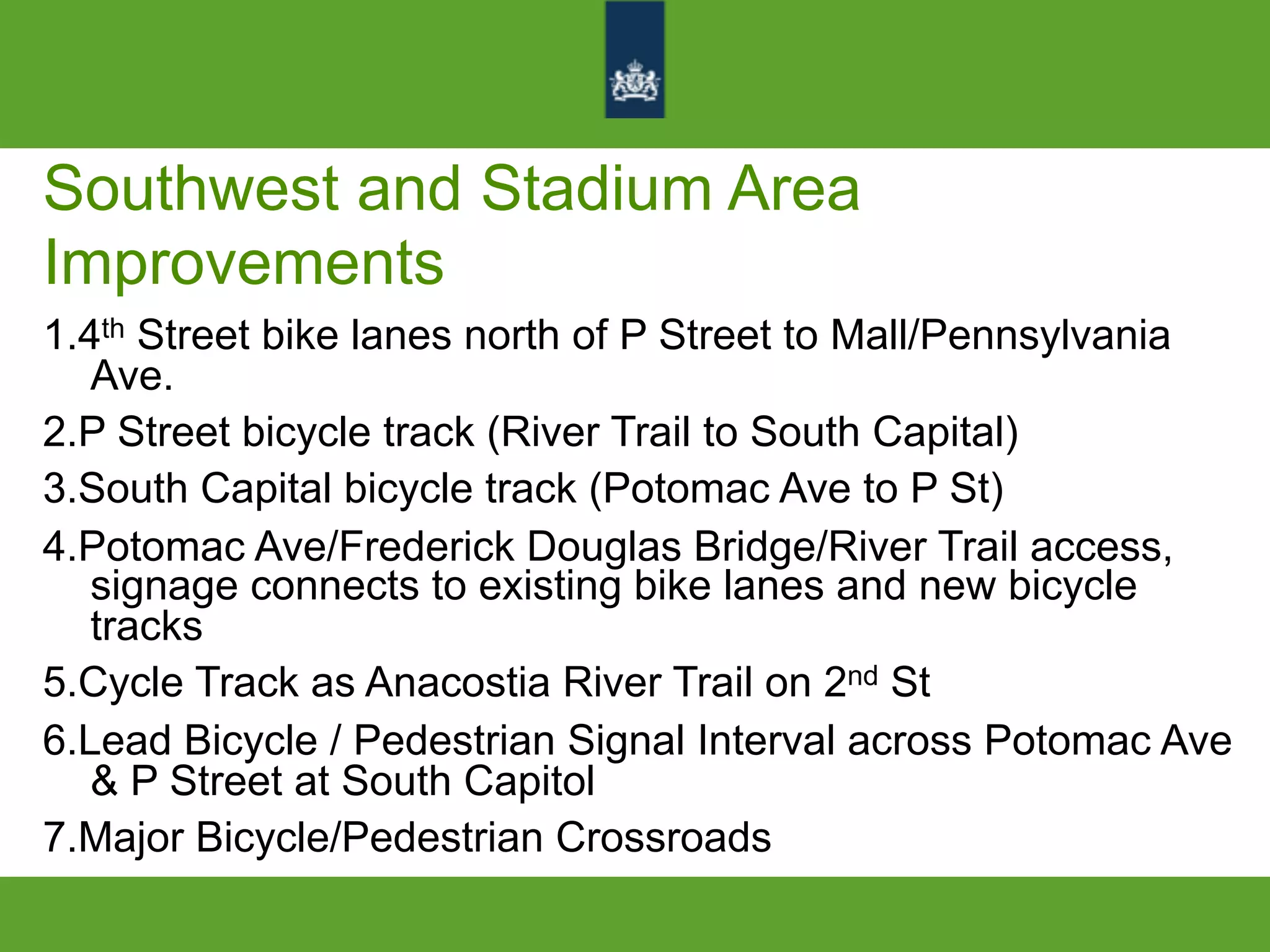 Southwest and Stadium Area
Improvements
1.4th Street bike lanes north of P Street to Mall/Pennsylvania
Ave.
2.P Street bicycle track (River Trail to South Capital)
3.South Capital bicycle track (Potomac Ave to P St)
4.Potomac Ave/Frederick Douglas Bridge/River Trail access,
signage connects to existing bike lanes and new bicycle
tracks
5.Cycle Track as Anacostia River Trail on 2nd St
6.Lead Bicycle / Pedestrian Signal Interval across Potomac Ave
& P Street at South Capitol
7.Major Bicycle/Pedestrian Crossroads
 