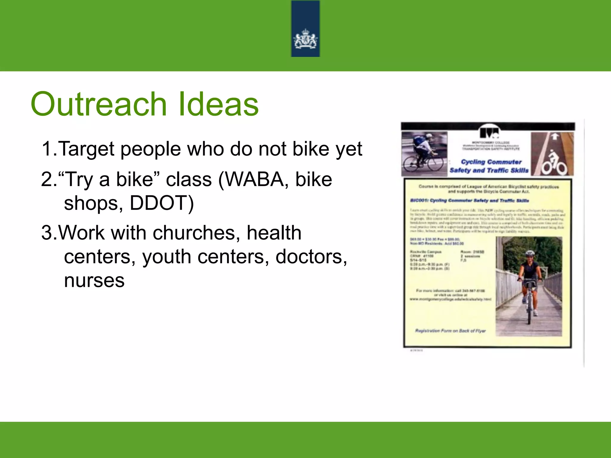 Outreach Ideas
1.Target people who do not bike yet
2.“Try a bike” class (WABA, bike
shops, DDOT)
3.Work with churches, health
centers, youth centers, doctors,
nurses
 