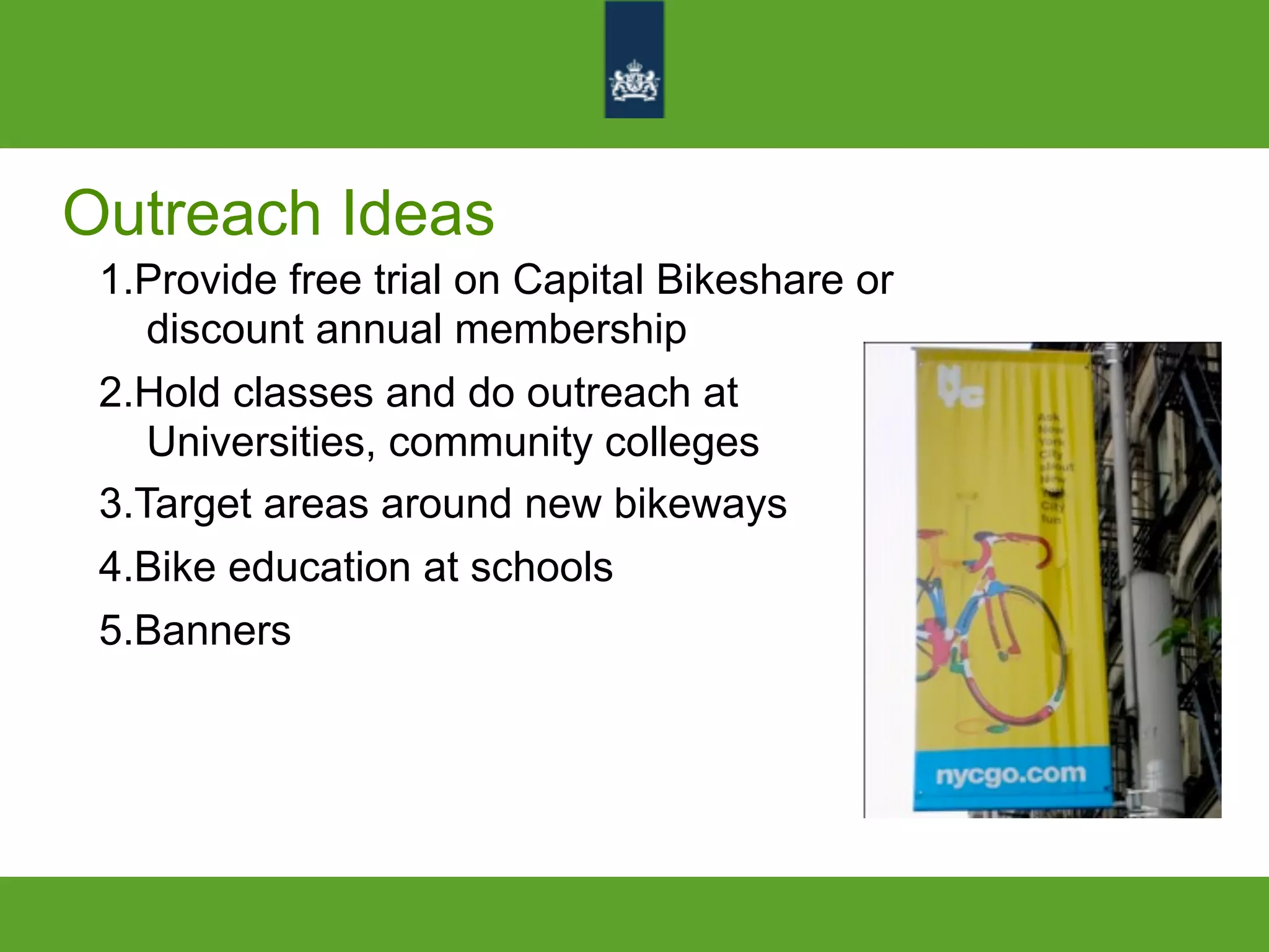 Outreach Ideas
1.Provide free trial on Capital Bikeshare or
discount annual membership
2.Hold classes and do outreach at
Universities, community colleges
3.Target areas around new bikeways
4.Bike education at schools
5.Banners
 