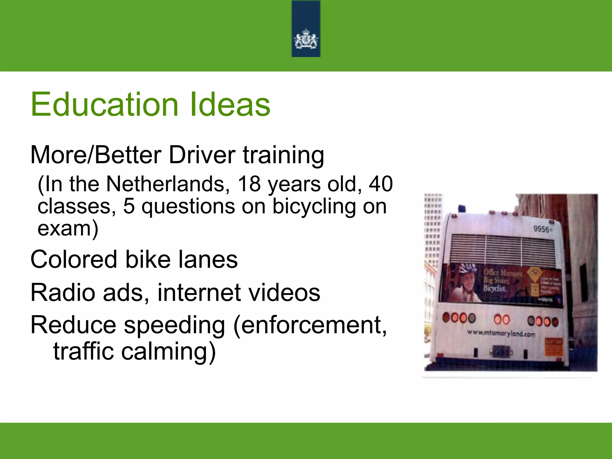 Education Ideas
More/Better Driver training
(In the Netherlands, 18 years old, 40
classes, 5 questions on bicycling on
exam)
Colored bike lanes
Radio ads, internet videos
Reduce speeding (enforcement,
traffic calming)
 