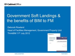 Government Soft Landings &
the benefits of BIM to FM
Deborah Rowland
Head of Facilities Management, Government Property Unit
ThinkBIM 11th July 2012




       UNCLASSIFIED                                   13/07/2012
 