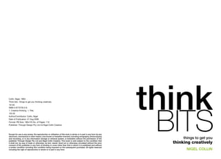 Collin, Nigel, 1963- .
Think bits : things to get you thinking creatively.
1st ed.

                                                                                                                    think
                                                                                                                     bits
ISBN 0 9775735 0 8.
1. Creative thinking. I. Title.
153.35
Author/Contributor: Collin, Nigel
Date of Publication: 01 Aug 2006
Format: PB Size: 180x125 No. of Pages: 110
Publisher: Through Design Pty Ltd t/a Nigel Collin Creative



Except for use in any review, the reproduction or utilisation of this work in whole or in part in any form by any
electronic, mechanical or other means, now known or hereafter invented, including xerography, photocopying
and recording, or in any information storage or retrieval system, is forbidden without the permission of the               things to get you
publisher Through Design Pty Ltd and Nigel Collin Creative. This book is sold subject to the condition that
it shall not, by way of trade or otherwise, be lent, resold, hired out or otherwise circulated without the prior      thinking creatively
consent of the publisher in any form of binding or cover other than that in which it is published and without
a similar condition including this condition being imposed on the subsequent purchaser. All rights reserved
including the right of reproduction in whole or in part in any form.                                                        NigEL CoLLiN
 