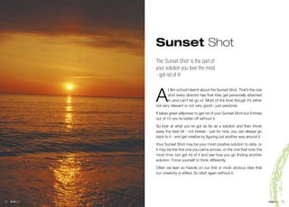 Sunset Shot
                  The ‘Sunset Shot’ is the part of
                  your solution you love the most
                  - get rid of it!



                  A
                         t film school I learnt about the Sunset Shot. That’s the one
                         shot every director has that they get personally attached
                         to and can’t let go of. Most of the time though it’s either
                  not very relevant or not very good - just personal.
                  It takes great willpower to get rid of your Sunset Shot but 9 times
                  out of 10 you’re better off without it.
                  So look at what you’ve got as far as a solution and then throw
                  away the best bit - not forever - just for now, you can always go
                  back to it - and get creative by figuring out another way around it.
                  Your Sunset Shot may be your most creative solution to date, or
                  it may be the first one you came across, or the one that took the
                  most time, but get rid of it and see how you go finding another
                  solution. Force yourself to think differently.
                  Often we lean so heavily on our first or most obvious idea that
                  our creativity is stifled. So start again without it.




72   think bits                                                          © Nigel Collin Creative 2006 think bits   73
 