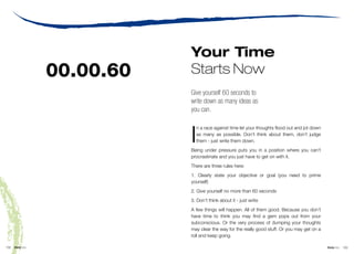 Your Time
                   00.00.60   Starts Now
                              Give yourself 60 seconds to
                              write down as many ideas as
                              you can.



                              I
                                n a race against time let your thoughts flood out and jot down
                                as many as possible. Don’t think about them, don’t judge
                                them - just write them down.
                              Being under pressure puts you in a position where you can’t
                              procrastinate and you just have to get on with it.
                              There are three rules here:
                              1. Clearly state your objective or goal (you need to prime
                              yourself)
                              2. Give yourself no more than 60 seconds
                              3. Don’t think about it - just write
                              A few things will happen. All of them good. Because you don’t
                              have time to think you may find a gem pops out from your
                              subconscious. Or the very process of dumping your thoughts
                              may clear the way for the really good stuff. Or you may get on a
                              roll and keep going.

102   think bits                                                                 © Nigel Collin Creative 2006 think bits   103
 