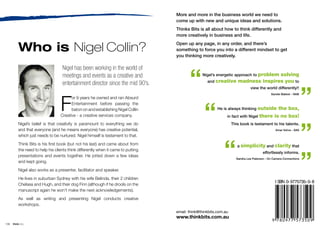 More and more in the business world we need to
                                                                                    come up with new and unique ideas and solutions.
                                                                                    Thinks Bits is all about how to think differently and
                                                                                    more creatively in business and life.


           Who is Nigel Collin?                                                     Open up any page, in any order, and there’s
                                                                                    something to force you into a different mindset to get
                                                                                    you thinking more creatively.




                                                                                           “
                                    Nigel has been working in the world of
                                    meetings and events as a creative and                         Nigel’s energetic approach to problem
                                                                                                                                      solving
                                                                                                     and creative      madness inspires you to
                                    entertainment director since the mid 90’s.


                                                                                                                                                                    ”
                                                                                                                               view the world differently!!




                                   F
                                                                                                                                             Sandie Bakker - NAB
                                         or 9 years he owned and ran Absurd




                                                                                                   “
                                         Entertainment before passing the
                                         baton on and establishing Nigel Collin                            He is always thinking outside   the box,
                                   Creative - a creative services company.                                      in fact with Nigel there is no box!




                                                                                                                                                                    ”
           Nigel’s belief is that creativity is paramount to everything we do                                       This book is testament to his talents.
           and that everyone (and he means everyone) has creative potential,                                                                    Amar Vohra - SAS

           which just needs to be nurtured. Nigel himself is testament to that.




                                                                                                              “
           Think Bits is his first book (but not his last) and came about from                                         a simplicity and clarity that




                                                                                                                                                                    ”
           the need to help his clients think differently when it came to putting
                                                                                                                                        effortlessly informs.
           presentations and events together. He jotted down a few ideas
                                                                                                                      Sandra Lee Paterson - On Camera Connections
           and kept going.
           Nigel also works as a presenter, facilitator and speaker.
           He lives in suburban Sydney with his wife Belinda, their 2 children
                                                                                                                                                I SBN 0- 9775735- 0- 8
           Chelsea and Hugh, and their dog Finn (although if he drools on the
           manuscript again he won’t make the next acknowledgements).
           As well as writing and presenting Nigel conducts creative
           workshops.
                                                                                    email: think@thinkbits.com.au
                                                                                    www.thinkbits.com.au
108   think bits
 