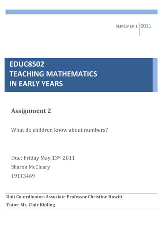  


                 	
  
                                                                                                                                                         SEMESTER	
  1	
     2011   	
  
                 	
  


                 	
  



    EDUC8502	
  	
  	
  	
  	
  	
  	
  	
  	
  	
  	
  	
  	
  	
  	
  	
  	
  	
  	
  	
  	
  	
  	
  	
  	
  	
  	
  	
  	
  	
  	
  	
  	
  	
  	
  	
  	
  	
  	
  
                 	
  



    TEACHING	
  MATHEMATICS	
  	
  	
  	
  	
  	
  	
  	
  	
  	
  	
  	
  	
  	
  	
  	
  
                 	
  


    IN	
  EARLY	
  YEARS	
  
                 	
  


                 	
  




       Assignment	
  2	
  
       	
  
       What	
  do	
  children	
  know	
  about	
  numbers?	
  
       	
  
       	
  
       Due:	
  Friday	
  May	
  13th	
  2011	
  
       Sharon	
  McCleary	
  
       19113469	
  
       	
  
       	
  
Unit	
  Co-­ordinator:	
  Associate	
  Professor	
  Christine	
  Howitt	
  
  	
  
Tutor:	
  Ms.	
  Clair	
  Kipling	
  
	
   	
  
	
   	
  
 
