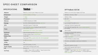 SPEC - SHEET COMPARISON
HP ProBook 430 G6
Material Metal AL on A/C/D cover; Plastic on B Cover
Dimensions 307mm x 216mm x 15.9mm
Weight < 1.39kg
Processor IWL i5/i7
Memory 1 DIMM Onboard up to 16GB
Storage M.2 PCIe 128GB/256GB/512GB SSD, SSD Only
GFX UMA/AMD Radeon™ 540X 2GB
Panel
13.3” FHD IPS; 300nits; Freedom to open flat 180°,
100% sRGB, 72%CG
Narrow bezel L/R < 5.5mm; Top <10.9mm
Keyboard Optional backlit keyboard, Skype Hot Keys
Webcam 1M slim camera at top/Camera Shutter
Battery Size 4 Cell; 45W
FPR Touch-type FPR on power button with LED ring indicator
Speaker 2 x 2W by Harman
dTPM Yes
Wireless WiFi & BT Combo, 2 x 2 AC
Power Supply 45W & 65W (rectangle power port)
OS Windows 10
I/O Ports
1 x USB3.1 Type-C (DP); 2 x USB 3.1 Type-A (one is AOU);
1 x HDMI1.4b, 1 x Combo Mic/Audio
VS
Metal AL on A/C/D cover; Plastic on B Cover
308.5mm x 231mm x 18mm
Starting 1.49kg
KBL i5/i7
Up to 32GB
Up to 512GB PCIe SSD & HDD
UMA/Intel® HD/UHD Graphics 620
13.3” FHD IPS; Open flat 180°; Touch screen (optional),
67% sRGB
Narrow bezel
Standard and Backlit KBD (optional),
No Skype Hot Keys
720p HD + IR /No Camera Shutter
4 Cell; Up to 68W
Touch FPR Not on power button
HD audio, dual speakers, dual array microphone
Yes
WiFi & BT Combo, 2 x 2 AC
45W & 65W (optional USB Type-C)
Windows 10
1 x USB3.1 Type-C Gen1 (PD, DP); 2 x USB 3.1 Gen1,
HDMI1.4, 1 x MicroSD Card Reader; 1 x Combo Mic/Audio,
RJ45 Connector
SPECIFICATIONS 13s
 