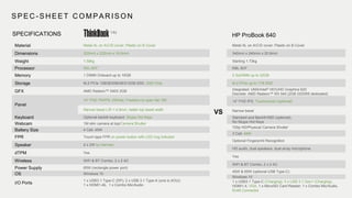 SPEC - SHEET COMPARISON
HP ProBook 640SPECIFICATIONS
Material Metal AL on A/C/D cover; Plastic on B Cover
Dimensions 322mm x 222mm x 16.5mm
Weight 1.59kg
Processor IWL i5/i7
Memory 1 DIMM Onboard up to 16GB
Storage M.2 PCIe 128GB/256GB/512GB SSD, SSD Only
GFX AMD Radeon™ 540X 2GB
Panel
14” FHD TN/IPS; 250nits; Freedom to open flat 180°
Narrow bezel L/R < 4.9mm, better top bezel width
Keyboard Optional backlit keyboard, Skype Hot Keys
Webcam 1M slim camera at top/Camera Shutter
Battery Size 4 Cell; 45W
FPR Touch-type FPR on power button with LED ring indicator
Speaker 2 x 2W by Harman
dTPM Yes
Wireless WiFi & BT Combo, 2 x 2 AC
Power Supply 65W (rectangle power port)
OS Windows 10
I/O Ports
1 x USB3.1 Type-C (DP); 2 x USB 3.1 Type-A (one is AOU);
1 x HDMI1.4b, 1 x Combo Mic/Audio
VS
Metal AL on A/C/D cover; Plastic on B Cover
340mm x 240mm x 20.9mm
Starting 1.73kg
KBL i5/i7
2 SoDIMM up to 32GB
M.2 PCIe up to 1TB SSD
Integrated: UMA/Intel® HD/UHD Graphics 620
Discrete: AMD Radeon™ RX 540 (2GB GDDR5 dedicated)
14” FHD IPS; Touchscreen (optional)
Narrow bezel
Standard and Backlit KBD (optional),
No Skype Hot Keys
720p HD/Physical Camera Shutter
3 Cell; 48W
Optional Fingerprint Recognition
HD audio, dual speakers, dual array microphone
Yes
WiFi & BT Combo, 2 x 2 AC
45W & 65W (optional USB Type-C)
Windows 10
1 x USB3.1 Type-C (Charging); 3 x USB 3.1 Gen1 (Charging),
HDMI1.4, VGA, 1 x MicroSD Card Reader; 1 x Combo Mic/Audio,
RJ45 Connector
14s
 