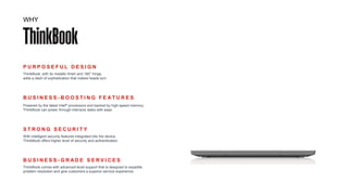 P U R P O S E F U L D E S I G N
ThinkBook, with its metallic finish and 180° hinge,
adds a dash of sophistication that makes heads turn.
S T R O N G S E C U R I T Y
With intelligent security features integrated into the device,
ThinkBook offers higher level of security and authentication.
B U S I N E S S - B O O S T I N G F E A T U R E S
Powered by the latest Intel® processors and backed by high-speed memory,
ThinkBook can power through intensive tasks with ease.
B U S I N E S S - G R A D E S E R V I C E S
ThinkBook comes with advanced-level support that is designed to expedite
problem resolution and give customers a superior service experience.
WHY
 