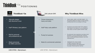 Dell Latitude 5290ThinkBook 13s
• Ultra-slim design
with Aluminum cover
USD $799+, Mainstream USD $799+, Mainstream
Why ThinkBook Wins
• Super-sleek, stylish, and light-weight - it is
the perfect laptop for today’s young working
professionals who are always on the go.
• Powered by the latest Intel® CPU platform
that makes it far superior to its competitors.
Also helps cut down system refresh costs.
• Its enhanced user experience provides more
flexibility to young professionals, allowing
them to shift seamlessly between work and
entertainment.
• Addresses the unique needs
of SMB customers right from
purchase guidance and deployment
to proper channel partner service.
• Intel® Kaby Lake platform
• Purely for business
• Made for commercial customers
• Intel® Whiskey Lake platform
• Built for personal
and professional use
• Made exclusively
for SMB customers
VS
13s
POSITION IN G
• Thicker dimensions,
heavy and bulky
 