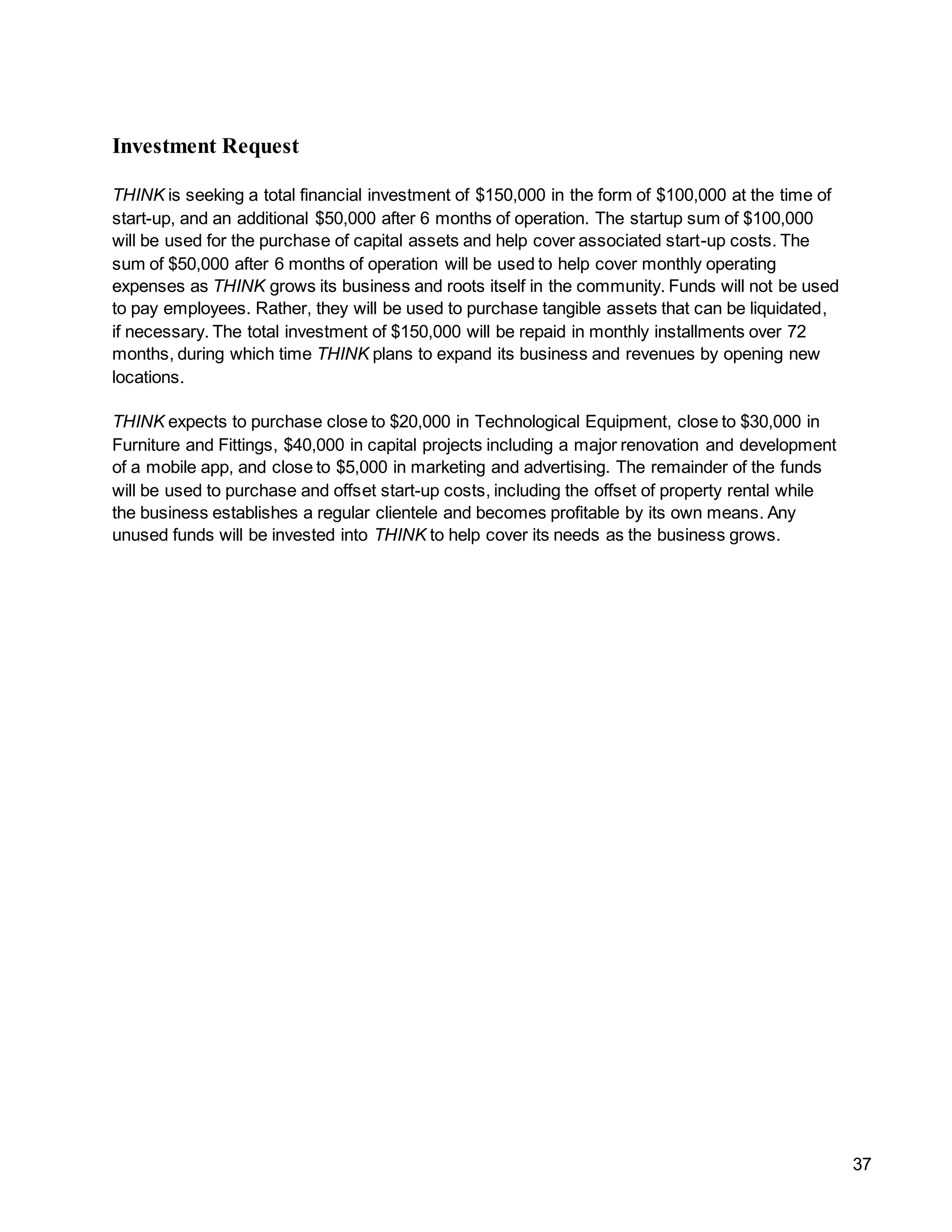 37
Investment Request
THINK is seeking a total financial investment of $150,000 in the form of $100,000 at the time of
start-up, and an additional $50,000 after 6 months of operation. The startup sum of $100,000
will be used for the purchase of capital assets and help cover associated start-up costs. The
sum of $50,000 after 6 months of operation will be used to help cover monthly operating
expenses as THINK grows its business and roots itself in the community. Funds will not be used
to pay employees. Rather, they will be used to purchase tangible assets that can be liquidated,
if necessary. The total investment of $150,000 will be repaid in monthly installments over 72
months, during which time THINK plans to expand its business and revenues by opening new
locations.
THINK expects to purchase close to $20,000 in Technological Equipment, close to $30,000 in
Furniture and Fittings, $40,000 in capital projects including a major renovation and development
of a mobile app, and close to $5,000 in marketing and advertising. The remainder of the funds
will be used to purchase and offset start-up costs, including the offset of property rental while
the business establishes a regular clientele and becomes profitable by its own means. Any
unused funds will be invested into THINK to help cover its needs as the business grows.
 