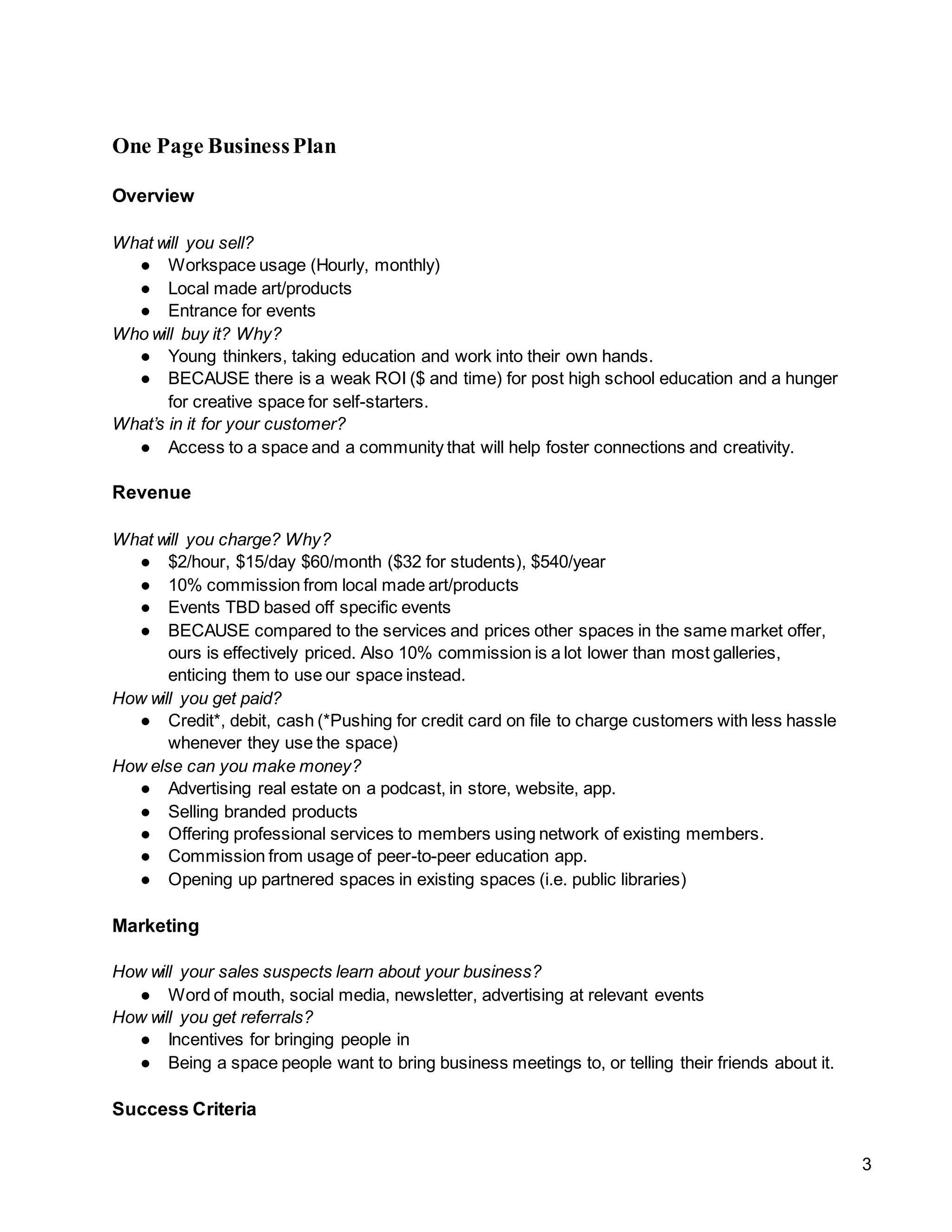3
One Page BusinessPlan
Overview
What will you sell?
● Workspace usage (Hourly, monthly)
● Local made art/products
● Entrance for events
Who will buy it? Why?
● Young thinkers, taking education and work into their own hands.
● BECAUSE there is a weak ROI ($ and time) for post high school education and a hunger
for creative space for self-starters.
What’s in it for your customer?
● Access to a space and a community that will help foster connections and creativity.
Revenue
What will you charge? Why?
● $2/hour, $15/day $60/month ($32 for students), $540/year
● 10% commission from local made art/products
● Events TBD based off specific events
● BECAUSE compared to the services and prices other spaces in the same market offer,
ours is effectively priced. Also 10% commission is a lot lower than most galleries,
enticing them to use our space instead.
How will you get paid?
● Credit*, debit, cash (*Pushing for credit card on file to charge customers with less hassle
whenever they use the space)
How else can you make money?
● Advertising real estate on a podcast, in store, website, app.
● Selling branded products
● Offering professional services to members using network of existing members.
● Commission from usage of peer-to-peer education app.
● Opening up partnered spaces in existing spaces (i.e. public libraries)
Marketing
How will your sales suspects learn about your business?
● Word of mouth, social media, newsletter, advertising at relevant events
How will you get referrals?
● Incentives for bringing people in
● Being a space people want to bring business meetings to, or telling their friends about it.
Success Criteria
 