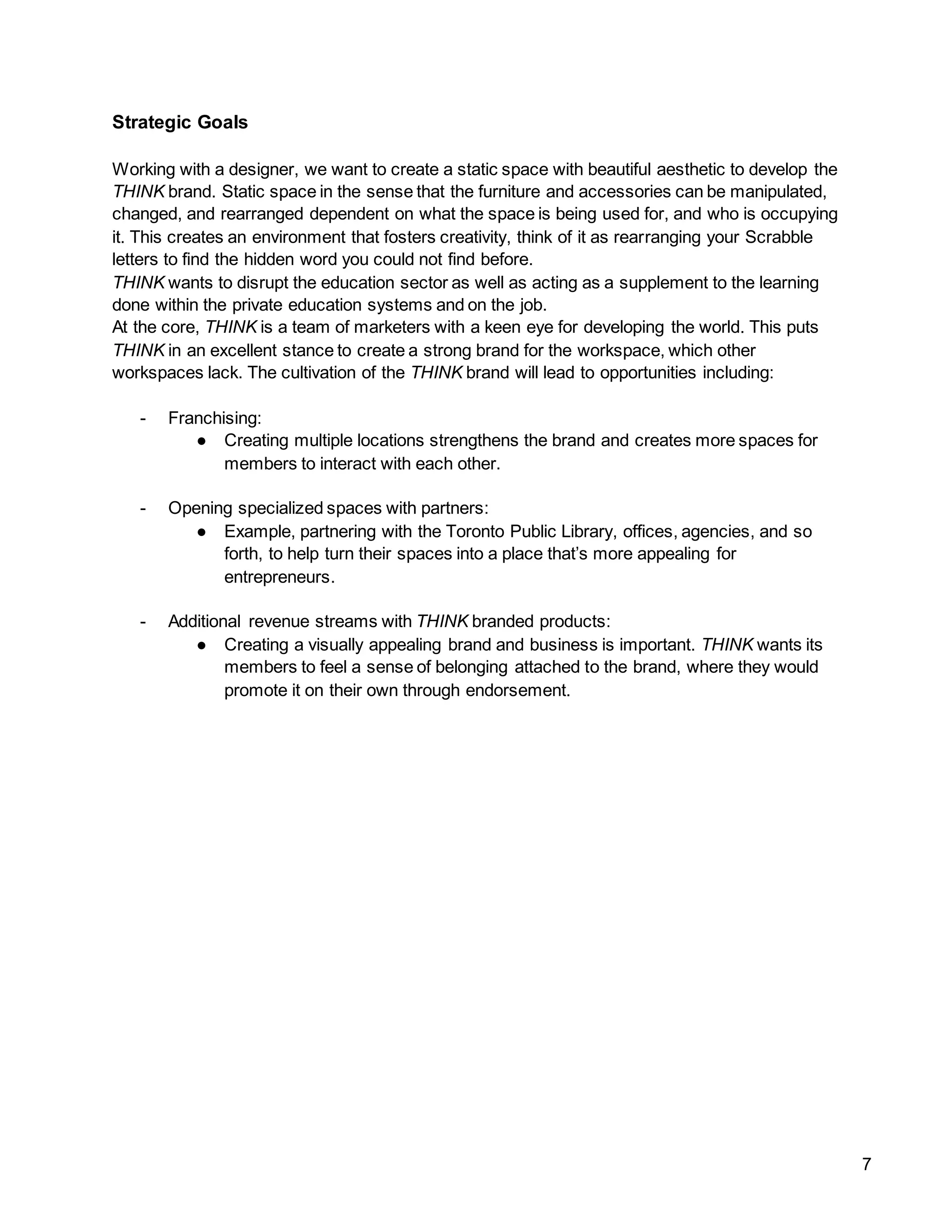 7
Strategic Goals
Working with a designer, we want to create a static space with beautiful aesthetic to develop the
THINK brand. Static space in the sense that the furniture and accessories can be manipulated,
changed, and rearranged dependent on what the space is being used for, and who is occupying
it. This creates an environment that fosters creativity, think of it as rearranging your Scrabble
letters to find the hidden word you could not find before.
THINK wants to disrupt the education sector as well as acting as a supplement to the learning
done within the private education systems and on the job.
At the core, THINK is a team of marketers with a keen eye for developing the world. This puts
THINK in an excellent stance to create a strong brand for the workspace, which other
workspaces lack. The cultivation of the THINK brand will lead to opportunities including:
- Franchising:
● Creating multiple locations strengthens the brand and creates more spaces for
members to interact with each other.
- Opening specialized spaces with partners:
● Example, partnering with the Toronto Public Library, offices, agencies, and so
forth, to help turn their spaces into a place that’s more appealing for
entrepreneurs.
- Additional revenue streams with THINK branded products:
● Creating a visually appealing brand and business is important. THINK wants its
members to feel a sense of belonging attached to the brand, where they would
promote it on their own through endorsement.
 