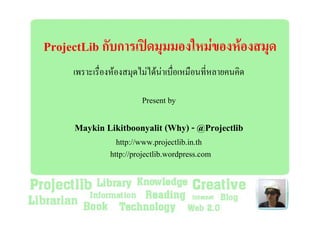 ProjectLib กับการเปดมุมมองใหมของหองสมุด
     เพราะเรื่องหองสมุดไมไดนาเบื่อเหมือนที่หลายคนคิด

                         Present by

     Maykin Likitboonyalit (Why) - @Projectlib
                 http://www.projectlib.in.th
               http://projectlib.wordpress.com
 