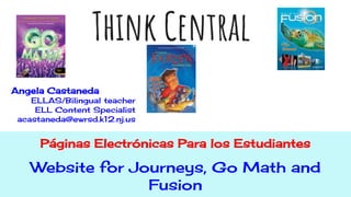 Think Central
Páginas Electrónicas Para los Estudiantes
Website for Journeys, Go Math and
Fusion
Angela Castaneda
ELLAS/Bilingual teacher
ELL Content Specialist
acastaneda@ewrsd.k12.nj.us
 