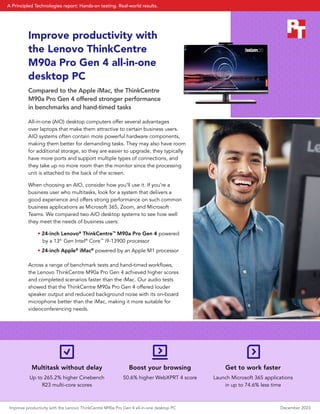 Multitask without delay
Up to 265.2% higher Cinebench
R23 multi-core scores
Boost your browsing
50.6% higher WebXPRT 4 score
Get to work faster
Launch Microsoft 365 applications
in up to 74.6% less time
Improve productivity with
the Lenovo ThinkCentre
M90a Pro Gen 4 all-in-one
desktop PC
Compared to the Apple iMac, the ThinkCentre
M90a Pro Gen 4 offered stronger performance
in benchmarks and hand-timed tasks
All-in-one (AIO) desktop computers offer several advantages
over laptops that make them attractive to certain business users.
AIO systems often contain more powerful hardware components,
making them better for demanding tasks. They may also have room
for additional storage, so they are easier to upgrade, they typically
have more ports and support multiple types of connections, and
they take up no more room than the monitor since the processing
unit is attached to the back of the screen.
When choosing an AIO, consider how you’ll use it. If you’re a
business user who multitasks, look for a system that delivers a
good experience and offers strong performance on such common
business applications as Microsoft 365, Zoom, and Microsoft
Teams. We compared two AIO desktop systems to see how well
they meet the needs of business users:
• 24-inch Lenovo®
ThinkCentre™
M90a Pro Gen 4 powered
by a 13th
Gen Intel®
Core™
i9-13900 processor
• 24-inch Apple®
iMac®
powered by an Apple M1 processor
Across a range of benchmark tests and hand-timed workflows,
the Lenovo ThinkCentre M90a Pro Gen 4 achieved higher scores
and completed scenarios faster than the iMac. Our audio tests
showed that the ThinkCentre M90a Pro Gen 4 offered louder
speaker output and reduced background noise with its on-board
microphone better than the iMac, making it more suitable for
videoconferencing needs.
Improve productivity with the Lenovo ThinkCentre M90a Pro Gen 4 all-in-one desktop PC December 2023
A Principled Technologies report: Hands-on testing. Real-world results.
 