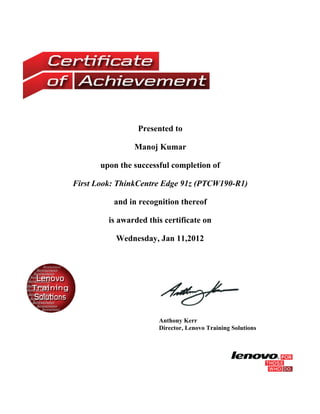 Presented to

                Manoj Kumar

       upon the successful completion of

First Look: ThinkCentre Edge 91z (PTCW190-R1)

          and in recognition thereof

         is awarded this certificate on

           Wednesday, Jan 11,2012




                       Anthony Kerr
                       Director, Lenovo Training Solutions
 