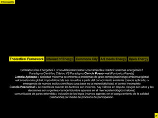 @francastillo




        Theoretical Framework Internet of Energy Commons City Art meets Energy Open Energy


                Contexto Crisis Energética / Crisis Ambiental Global > herramientas redeﬁnir sistemas energéticos?
                      Paradigma Cientíﬁco Clásico VS Paradigma Ciencia Posnormal (Funtowicz-Ravetz)
           Ciencia Aplicada > sociedad moderna se enfrenta a problemas de gran complejidad/riesgo ambiental global
           >alcance/escala global, imposibilidad de ser resueltos a partir del conocimiento existente (ciencia aplicada) >
                 emergencia de nuevos estilos cientíﬁcos cuya base es la impredictibilidad, el control incompleto
        Ciencia Posnormal > se maniﬁesta cuando los factores son inciertos, hay valores en disputa, riesgos son altos y las
                     decisiones son urgentes> la incertidumbre aparece en el nivel epistemológico (valores)
           comunidades de pares extendida / inclusión de los legos (nuevos agentes) en el aseguramiento de la calidad
                                       (validación) por medio de procesos de participación.




                                                                                                                              >
 
