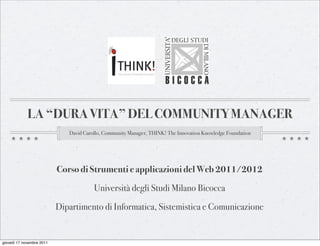 LA “DURA VITA” DEL COMMUNITY MANAGER
                              David Carollo, Community Manager, THINK! The Innovation Knowledge Foundation




                           Corso di Strumenti e applicazioni del Web 2011/2012

                                        Università degli Studi Milano Bicocca

                           Dipartimento di Informatica, Sistemistica e Comunicazione


giovedì 17 novembre 2011
 