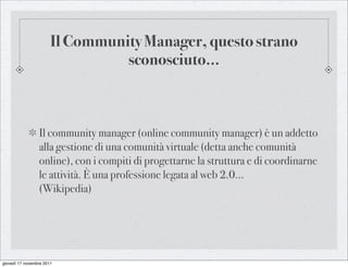 Il Community Manager, questo strano
                                 sconosciuto...



                 Il community manager (online community manager) è un addetto
                 alla gestione di una comunità virtuale (detta anche comunità
                 online), con i compiti di progettarne la struttura e di coordinarne
                 le attività. È una professione legata al web 2.0...
                 (Wikipedia)




giovedì 17 novembre 2011
 
