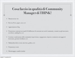 Cosa faccio in qualità di Community
                                   Manager di THINK!
                 Manutenzione sito

                 Ricerca (News, paper, casi, ecc)

                 Aggiornamento blog

                 Promozione contenuti sui canali 2.0 (diffusione di contenuti sui social/community, contatti con gli innovatori,
                 newsletter, mailing list, ecc)

                 Gestione e moderazione delle community (supervisione, engagement, risposte a commenti, messaggio di
                 benvenuto, gestione feedback, ecc)

                 Multimedia (video eventi, interviste, grafica, ecc)

                 Promozione eventi

                 Monitoraggio e analisi risultati



giovedì 17 novembre 2011
 